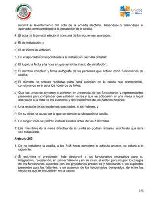 210
iniciará el levantamiento del acta de la jornada electoral, llenándose y firmándose el
apartado correspondiente a la instalación de la casilla.
4. El acta de la jornada electoral constará de los siguientes apartados:
a) El de instalación; y
b) El de cierre de votación.
5. En el apartado correspondiente a la instalación, se hará constar:
a) El lugar, la fecha y la hora en que se inicia el acto de instalación;
b) El nombre completo y firma autógrafa de las personas que actúan como funcionarios de
casilla;
c) El número de boletas recibidas para cada elección en la casilla que corresponda,
consignando en el acta los números de folios;
d) Que las urnas se armaron o abrieron en presencia de los funcionarios y representantes
presentes para comprobar que estaban vacías y que se colocaron en una mesa o lugar
adecuado a la vista de los electores y representantes de los partidos políticos;
e) Una relación de los incidentes suscitados, si los hubiere; y
f) En su caso, la causa por la que se cambió de ubicación la casilla.
6. En ningún caso se podrán instalar casillas antes de las 8:00 horas.
7. Los miembros de la mesa directiva de la casilla no podrán retirarse sino hasta que ésta
sea clausurada.
Artículo 263
1. De no instalarse la casilla, a las 7:45 horas conforme al artículo anterior, se estará a lo
siguiente:
a) Si estuviera el presidente, éste designará a los funcionarios necesarios para su
integración, recorriendo, en primer término y en su caso, el orden para ocupar los cargos
de los funcionarios ausentes con los propietarios presen es y habilitando a los suplentes
presentes para los faltantes, y en ausencia de los funcionarios designados, de entre los
electores que se encuentren en la casilla;
 