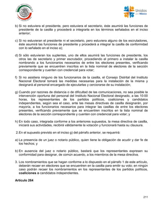 211
b) Si no estuviera el presidente, pero estuviera el secretario, éste asumirá las funciones de
presidente de la casilla y procederá a integrarla en los términos señalados en el inciso
anterior;
c) Si no estuvieran el presidente ni el secretario, pero estuviera alguno de los escrutadores,
éste asumirá las funciones de presidente y procederá a integrar la casilla de conformidad
con lo señalado en el inciso a);
d) Si sólo estuvieran los suplentes, uno de ellos asumirá las funciones de presidente, los
otros las de secretario y primer escrutador, procediendo el primero a instalar la casilla
nombrando a los funcionarios necesarios de entre los electores presentes, verificando
previamente que se encuentren inscritos en la lista nominal de electores de la sección
correspondiente y cuenten con credencial para votar;
f) Si no asistiera ninguno de los funcionarios de la casilla, el Consejo Distrital del Instituto
Nacional Electoral tomará las medidas necesarias para la instalación de la misma y
designará al personal encargado de ejecutarlas y cerciorarse de su instalación;
g) Cuando por razones de distancia o de dificultad de las comunicaciones, no sea posible la
intervención oportuna del personal del Instituto Nacional Electoral designado, a las 10:00
horas, los representantes de los partidos políticos, coaliciones y candidatos
independientes, según sea el caso, ante las mesas directivas de casilla designarán, por
mayoría, a los funcionarios necesarios para integrar las casillas de entre los electores
presentes, verificando previamente que se encuentren inscritos en la lista nominal de
electores de la sección correspondiente y cuenten con credencial para votar; y
h) En todo caso, integrada conforme a los anteriores supuestos, la mesa directiva de casilla,
iniciará sus actividades, recibirá válidamente la votación y funcionará hasta su clausura.
2.En el supuesto previsto en el inciso g) del párrafo anterior, se requerirá:
a) La presencia de un juez o notario público, quien tiene la obligación de acudir y dar fe de
los hechos; y
b) En ausencia del juez o notario público, bastará que los representantes expresen su
conformidad para designar, de común acuerdo, a los miembros de la mesa directiva.
3. Los nombramientos que se hagan conforme a lo dispuesto en el párrafo 1 de este artículo,
deberán recaer en electores que se encuentren en la casilla para emitir su voto; en ningún
caso podrán recaer los nombramientos en los representantes de los partidos políticos,
coaliciones o candidatos independientes.
Artículo 264
 