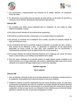 212
1. Los funcionarios y representantes que actuaron en la casilla, deberán, sin excepción,
firmar las actas.
2. En elecciones concurrentes para los efectos de este artículo, en las actas de escrutinio y
cómputo y la de remisión del paquete electoral para cada elección.
Artículo 265
1. Se considera que existe causa justificada para la instalación de una casilla en lugar
distinto al señalado, cuando:
a) No exista el local indicado en las publicaciones respectivas;
b) El local se encuentre cerrado o clausurado y no se pueda realizar la instalación;
c) Se advierta, al momento de la instalación de la casilla, que ésta se pretende realizar en
lugar prohibido por la ley;
d) Las condiciones del local no permitan asegurar la libertad o el secreto del voto o el fácil y
libre acceso de los electores o bien, no garanticen la realización de las operaciones
electorales en forma normal. En este caso, será necesario que los funcionarios y
representantes presentes tomen la determinación de común acuerdo; y
e) El Consejo Distrital del Instituto Nacional Electoral así lo disponga por causa de fuerza
mayor o caso fortuito y se lo notifique al presidente de la casilla.
2. Para los casos señalados en el párrafo anterior la casilla deberá quedar instalada en la
misma sección y en el lugar adecuado más próximo, debiéndose dejar aviso de la nueva
ubicación en el exterior del lugar original que no reunió los requisitos.
Capítulo segundo
De la votación
Artículo 266
1. Una vez llenada y firmada el acta de la jornada electoral en el apartado correspondiente a
la instalación, el presidente de la mesa anunciará el inicio de la votación.
2. Iniciada la votación no podrá suspenderse sino por causa de fuerza mayor. En este caso,
corresponde al presidente dar aviso de inmediato al Consejo Distrital del Instituto Nacional
Electoral a través del medio de comunicación a su alcance para dar cuenta de la causa de
suspensión, la hora en que ocurrió y la indicación de los votantes que al momento habían
ejercido su derecho de voto, lo que será consignado en el acta.
 
