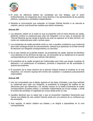 213
3. El aviso de referencia deberá ser constatado por dos testigos, que lo serán
preferentemente, los integrantes de la mesa directiva o los representantes de los partidos
políticos, coaliciones o candidatos independientes.
4. Recibida la comunicación que antecede, el Consejo Distrital decidirá si se reanuda la
votación, para lo cual tomará las medidas que estime necesarias.
Artículo 267
1. Los electores votarán en el orden en que se presenten ante la mesa directiva de casilla,
debiendo mostrar su credencial para votar con fotografía o en su caso, la resolución del
Tribunal Electoral que les otorga el derecho de votar sin aparecer en la lista nominal o sin
contar con credencial para votar o ambos casos.
2. Los presidentes de casilla permitirán emitir su voto a aquellos ciudadanos cuya credencial
para votar contenga errores de seccionamiento, siempre que aparezcan en la lista nominal
de electores con fotografía correspondiente a su domicilio.
3. En el caso referido en el párrafo anterior, los presidentes de casilla, además de identificar
a los electores en los términos de esta Ley, se cerciorarán de su residencia en la sección
correspondiente por el medio que estimen más efectivo.
4. El presidente de la casilla recogerá las Credenciales para Votar que tengan muestras de
alteración o no pertenezcan al ciudadano, poniendo a disposición de las autoridades a
quienes las presenten.
5. El secretario de la mesa directiva de la elección federal anotará el incidente en el acta
respectiva, con mención expresa del nombre del ciudadano o ciudadanos presuntamente
responsables.
Artículo 268
1. Una vez comprobado que el elector aparece en las listas nominales y que haya exhibido
su credencial para votar con fotografía, el presidente le entregará las boletas de las
elecciones para que libremente y en secreto marque en la boleta únicamente el cuadro
correspondiente al partido político, o candidato independiente por el que sufraga, o anote
el nombre del candidato no registrado por el que desea emitir su voto.
2. Aquellos electores que no sepan leer o que se encuentren impedidos físicamente para
marcar sus boletas de voto, podrán hacerse asistir por una persona de su confianza que
les acompañe.
3. Acto seguido, el elector doblará sus boletas y se dirigirá a depositarlas en la urna
correspondiente.
 