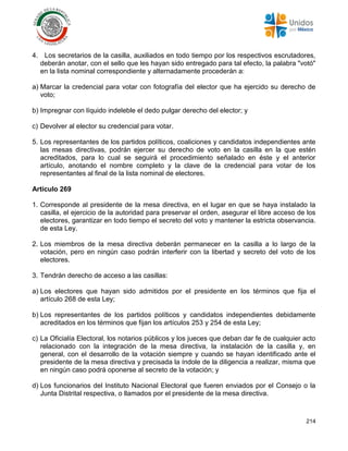 214
4. Los secretarios de la casilla, auxiliados en todo tiempo por los respectivos escrutadores,
deberán anotar, con el sello que les hayan sido entregado para tal efecto, la palabra "votó"
en la lista nominal correspondiente y alternadamente procederán a:
a) Marcar la credencial para votar con fotografía del elector que ha ejercido su derecho de
voto;
b) Impregnar con líquido indeleble el dedo pulgar derecho del elector; y
c) Devolver al elector su credencial para votar.
5. Los representantes de los partidos políticos, coaliciones y candidatos independientes ante
las mesas directivas, podrán ejercer su derecho de voto en la casilla en la que estén
acreditados, para lo cual se seguirá el procedimiento señalado en éste y el anterior
artículo, anotando el nombre completo y la clave de la credencial para votar de los
representantes al final de la lista nominal de electores.
Artículo 269
1. Corresponde al presidente de la mesa directiva, en el lugar en que se haya instalado la
casilla, el ejercicio de la autoridad para preservar el orden, asegurar el libre acceso de los
electores, garantizar en todo tiempo el secreto del voto y mantener la estricta observancia.
de esta Ley.
2. Los miembros de la mesa directiva deberán permanecer en la casilla a lo largo de la
votación, pero en ningún caso podrán interferir con la libertad y secreto del voto de los
electores.
3. Tendrán derecho de acceso a las casillas:
a) Los electores que hayan sido admitidos por el presidente en los términos que fija el
artículo 268 de esta Ley;
b) Los representantes de los partidos políticos y candidatos independientes debidamente
acreditados en los términos que fijan los artículos 253 y 254 de esta Ley;
c) La Oficialía Electoral, los notarios públicos y los jueces que deban dar fe de cualquier acto
relacionado con la integración de la mesa directiva, la instalación de la casilla y, en
general, con el desarrollo de la votación siempre y cuando se hayan identificado ante el
presidente de la mesa directiva y precisada la índole de la diligencia a realizar, misma que
en ningún caso podrá oponerse al secreto de la votación; y
d) Los funcionarios del Instituto Nacional Electoral que fueren enviados por el Consejo o la
Junta Distrital respectiva, o llamados por el presidente de la mesa directiva.
 