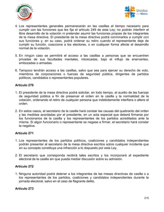 215
4. Los representantes generales permanecerán en las casillas el tiempo necesario para
cumplir con las funciones que les fija el artículo 249 de esta Ley; no podrán interferir el
libre desarrollo de la votación ni pretender asumir las funciones propias de los integrantes
de la mesa directiva. El presidente de la mesa directiva podrá conminarlos a cumplir con
sus funciones y, en su caso, podrá ordenar su retiro cuando el representante deje de
cumplir su función, coaccione a los electores, o en cualquier forma afecte el desarrollo
normal de la votación.
5. En ningún caso se permitirá el acceso a las casillas a personas que se encuentren
privadas de sus facultades mentales, intoxicadas, bajo el influjo de enervantes,
embozadas o armadas.
6. Tampoco tendrán acceso a las casillas, salvo que sea para ejercer su derecho de voto,
miembros de corporaciones o fuerzas de seguridad pública, dirigentes de partidos
políticos, candidatos o representantes populares.
Artículo 270
1. El presidente de la mesa directiva podrá solicitar, en todo tiempo, el auxilio de las fuerzas
de seguridad pública a fin de preservar el orden en la casilla y la normalidad de la
votación, ordenando el retiro de cualquier persona que indebidamente interfiera o altere el
orden.
2. En estos casos, el secretario de la casilla hará constar las causas del quebranto del orden
y las medidas acordadas por el presidente, en un acta especial que deberá firmarse por
los funcionarios de la casilla y los representantes de los partidos acreditados ante la
misma. Si algún funcionario o representante se negase a firmar, el secretario hará constar
la negativa.
Artículo 271
1. Los representantes de los partidos políticos, coaliciones y candidatos independientes
podrán presentar al secretario de la mesa directiva escritos sobre cualquier incidente que
en su concepto constituya una infracción a lo dispuesto por esta Ley.
2. El secretario que corresponda recibirá tales escritos y los incorporará al expediente
electoral de la casilla sin que pueda mediar discusión sobre su admisión.
Artículo 272
1. Ninguna autoridad podrá detener a los integrantes de las mesas directivas de casilla o a
los representantes de los partidos, coaliciones y candidatos independientes durante la
jornada electoral, salvo en el caso de flagrante delito.
Artículo 273
 