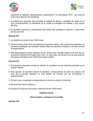 217
asentando la leyenda "representación proporcional" o la abreviatura "R.P.", así como la
boleta de la elección de presidente.
3. Cumplidos los requisitos para acreditar la calidad de elector y anotados los datos en el
acta correspondiente, el presidente de la casilla le entregará las boletas a que tuviere
derecho.
4. El secretario asentará a continuación del nombre del ciudadano la elección o elecciones
por las que votó.
Artículo 274
1. La votación se cerrará a las 18:00 horas.
2. Podrá cerrarse antes de la hora fijada en el párrafo anterior, sólo cuando el presidente y el
secretario certifiquen que hubieren votado todos los electores incluidos en la lista nominal
correspondiente.
3. Sólo permanecerá abierta después de las 18:00 horas, aquella casilla en la que aún se
encuentren electores formados para votar. En este caso, se cerrará una vez que quienes
estuviesen formados a las 18:00 horas hayan votado.
Artículo 275
1. El presidente declarará cerrada la votación al cumplirse con los extremos previstos en el
artículo anterior.
2. Acto seguido, el secretario llenará el apartado correspondiente al cierre de votación del
acta de la jornada electoral, el cual deberá ser firmado por los funcionarios y
representantes.
3. En todo caso, el apartado correspondiente al cierre de votación contendrá:
a) Hora de cierre de la votación; y
b) Causa por la que se cerró antes o después de las 18:00 horas.
Capítulo tercero
Del escrutinio y cómputo en la casilla
Artículo 276
 