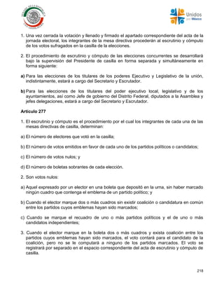 218
1. Una vez cerrada la votación y llenado y firmado el apartado correspondiente del acta de la
jornada electoral, los integrantes de la mesa directiva procederán al escrutinio y cómputo
de los votos sufragados en la casilla de la elecciones.
2. El procedimiento de escrutinio y cómputo de las elecciones concurrentes se desarrollará
bajo la supervisión del Presidente de casilla en forma separada y simultáneamente en
forma siguiente:
a) Para las elecciones de los titulares de los poderes Ejecutivo y Legislativo de la unión,
indistintamente, estará a cargo del Secretario y Escrutador.
b) Para las elecciones de los titulares del poder ejecutivo local, legislativo y de los
ayuntamientos, así como Jefe de gobierno del Distrito Federal, diputados a la Asamblea y
jefes delegaciones, estará a cargo del Secretario y Escrutador.
Artículo 277
1. El escrutinio y cómputo es el procedimiento por el cual los integrantes de cada una de las
mesas directivas de casilla, determinan:
a) El número de electores que votó en la casilla;
b) El número de votos emitidos en favor de cada uno de los partidos políticos o candidatos;
c) El número de votos nulos; y
d) El número de boletas sobrantes de cada elección.
2. Son votos nulos:
a) Aquel expresado por un elector en una boleta que depositó en la urna, sin haber marcado
ningún cuadro que contenga el emblema de un partido político; y
b) Cuando el elector marque dos o más cuadros sin existir coalición o candidatura en común
entre los partidos cuyos emblemas hayan sido marcados;
c) Cuando se marque el recuadro de uno o más partidos políticos y el de uno o más
candidatos independientes;
3. Cuando el elector marque en la boleta dos o más cuadros y exista coalición entre los
partidos cuyos emblemas hayan sido marcados, el voto contará para el candidato de la
coalición, pero no se le computará a ninguno de los partidos marcados. El voto se
registrará por separado en el espacio correspondiente del acta de escrutinio y cómputo de
casilla.
 