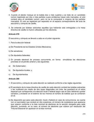 219
4. Cuando el elector marque en la boleta dos o más cuadros y se trate de un candidato
común registrado por dos o más partidos cuyos emblemas hayan sido marcados, el voto
contará para el candidato común, pero no se le computará a ninguno de los partidos
marcados. El voto se registrará por separado en el espacio correspondiente del acta de
escrutinio y cómputo de casilla.
5. Se entiende por boletas sobrantes aquellas que habiendo sido entregadas a la mesa
directiva de casilla no fueron utilizadas por los electores.
Artículo 278
El escrutinio y cómputo se llevará a cabo en el orden siguiente:
1. Para la elección federal:
a) De Presidente de los Estados Unidos Mexicanos;
b) De senadores;
c) De diputados federales;
2. En jornada electoral de proceso concurrente, en forma simultánea las elecciones
previstas en el párrafo anterior y las siguientes:
a) De Gobernador;
b) De diputados locales; y,
c) De Ayuntamientos
Artículo 280
1. El escrutinio y cómputo de cada elección se realizará conforme a las reglas siguientes:
a) El secretario de la mesa directiva de casilla de cada elección contará las boletas sobrantes
y las inutilizará por medio de dos rayas diagonales con tinta, las guardará en el sobre
especial que corresponda a la elección local o federal según sea el caso debiendo quedar
cerrados y anotarán en el exterior de los mismos el número de boletas que se contienen
en él;
b) Se dispondrá que para cada elección; local y federal en caso de concurrencia, se cuente
con un escrutador que contará en dos ocasiones, el número de ciudadanos que aparezca
que votaron conforme a la lista nominal de electores de la sección otorgada para cada
elección, sumando, en su caso, el número de electores que votaron por resolución del
Tribunal Electoral sin aparecer en la lista nominal;
 