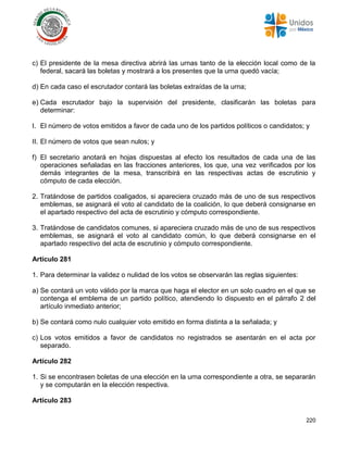 220
c) El presidente de la mesa directiva abrirá las urnas tanto de la elección local como de la
federal, sacará las boletas y mostrará a los presentes que la urna quedó vacía;
d) En cada caso el escrutador contará las boletas extraídas de la urna;
e) Cada escrutador bajo la supervisión del presidente, clasificarán las boletas para
determinar:
I. El número de votos emitidos a favor de cada uno de los partidos políticos o candidatos; y
II. El número de votos que sean nulos; y
f) El secretario anotará en hojas dispuestas al efecto los resultados de cada una de las
operaciones señaladas en las fracciones anteriores, los que, una vez verificados por los
demás integrantes de la mesa, transcribirá en las respectivas actas de escrutinio y
cómputo de cada elección.
2. Tratándose de partidos coaligados, si apareciera cruzado más de uno de sus respectivos
emblemas, se asignará el voto al candidato de la coalición, lo que deberá consignarse en
el apartado respectivo del acta de escrutinio y cómputo correspondiente.
3. Tratándose de candidatos comunes, si apareciera cruzado más de uno de sus respectivos
emblemas, se asignará el voto al candidato común, lo que deberá consignarse en el
apartado respectivo del acta de escrutinio y cómputo correspondiente.
Artículo 281
1. Para determinar la validez o nulidad de los votos se observarán las reglas siguientes:
a) Se contará un voto válido por la marca que haga el elector en un solo cuadro en el que se
contenga el emblema de un partido político, atendiendo lo dispuesto en el párrafo 2 del
artículo inmediato anterior;
b) Se contará como nulo cualquier voto emitido en forma distinta a la señalada; y
c) Los votos emitidos a favor de candidatos no registrados se asentarán en el acta por
separado.
Artículo 282
1. Si se encontrasen boletas de una elección en la urna correspondiente a otra, se separarán
y se computarán en la elección respectiva.
Artículo 283
 