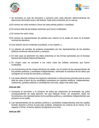 221
1. Se levantará un acta de escrutinio y cómputo para cada elección diferenciándose las
elecciones del ámbito local y del federal. Cada acta contendrá, por lo menos:
a) El número de votos emitidos a favor de cada partido político o candidato;
b) El número total de las boletas sobrantes que fueron inutilizadas;
c) El número de votos nulos;
d) El número de representantes de partidos que votaron en la casilla sin estar en el listado
nominal de electores,
e) Una relación de los incidentes suscitados, si los hubiere; y
f) La relación de escritos de protesta presentados por los representantes de los partidos
políticos al término del escrutinio y cómputo.
2. En todo caso se asentarán los datos anteriores en las formas aprobadas por el Consejo
General del Instituto Nacional Electoral.
3. En ningún caso se sumarán a los votos nulos las boletas sobrantes que fueron
inutilizadas.
4. Los funcionarios de las mesas directivas de casilla, con el auxilio de los representantes de
los partidos políticos y candidatos independientes, verificarán la exactitud de los datos que
consignen en el acta de escrutinio y cómputo.
5. Las actas deberán contener los espacios suficientes e instrucciones precisas para la suma
total de votos a favor de los candidatos postulados por partidos políticos, independientes,
coaliciones, partidos políticos y candidaturas comunes, según sea cada caso.
Artículo 284
1. Concluido el escrutinio y el cómputo de todas las votaciones se levantarán las actas
correspondientes de cada elección, las que deberán firmar, sin excepción, todos los
funcionarios y los representantes de los partidos políticos y candidatos independientes que
actuaron en la casilla.
2. Los representantes de los partidos políticos y candidatos independientes ante las casillas
tendrán derecho a firmar el acta bajo protesta, señalando los motivos de la misma. Si se
negaran a firmar, el hecho deberá consignarse en el acta.
Artículo 285
 