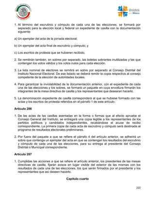 222
1. Al término del escrutinio y cómputo de cada una de las elecciones, se formará por
separado para la elección local y federal un expediente de casilla con la documentación
siguiente:
a) Un ejemplar del acta de la jornada electoral;
b) Un ejemplar del acta final de escrutinio y cómputo; y
c) Los escritos de protesta que se hubieren recibido.
2. Se remitirán también, en sobres por separado, las boletas sobrantes inutilizadas y las que
contengan los votos válidos y los votos nulos para cada elección.
3. La lista nominal de electores se remitirá en sobre por separado al Consejo Distrital del
Instituto Nacional Electoral. De ese listado se deberá remitir la copia respectiva al consejo
competente de la elección de autoridades locales.
4. Para garantizar la inviolabilidad de la documentación anterior, con el expediente de cada
una de las elecciones y los sobres, se formará un paquete en cuya envoltura firmarán los
integrantes de la mesa directiva de casilla y los representantes que desearan hacerlo.
5. La denominación expediente de casilla corresponderá al que se hubiese formado con las
actas y los escritos de protesta referidos en el párrafo 1 de este artículo.
Artículo 286
1. De las actas de las casillas asentadas en la forma o formas que al efecto apruebe el
Consejo General del Instituto, se entregará una copia legible a los representantes de los
partidos políticos y candidatos independientes, recabándose el acuse de recibo
correspondiente. La primera copia de cada acta de escrutinio y cómputo será destinada al
programa de resultados electorales preliminares.
2. Por fuera del paquete a que se refiere el párrafo 4 del artículo anterior, se adherirá un
sobre que contenga un ejemplar del acta en que se contengan los resultados del escrutinio
y cómputo de cada una de las elecciones, para su entrega al presidente del Consejo
Distrital o Municipal correspondiente.
Artículo 287
1. Cumplidas las acciones a que se refiere el artículo anterior, los presidentes de las mesas
directivas de casilla, fijarán avisos en lugar visible del exterior de las mismas con los
resultados de cada una de las elecciones, los que serán firmados por el presidente y los
representantes que así deseen hacerlo.
Capítulo cuarto
 