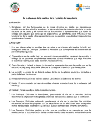 223
De la clausura de la casilla y de la remisión del expediente
Artículo 288
1. Concluidas por los funcionarios de la mesa directiva de casilla las operaciones
establecidas en los artículos anteriores, el secretario levantará constancia de la hora de
clausura de la casilla y el nombre de los funcionarios y representantes que harán la
entrega del paquete que contenga los expedientes. La constancia será firmada por los
funcionarios de la casilla y los representantes de los partidos y candidatos independientes
que desearen hacerlo.
Artículo 289
1. Una vez clausuradas las casillas, los paquetes y expedientes electorales deberán ser
entregados ante los Consejos Distritales o Municipal que corresponda de acuerdo con el
procedimiento siguiente:
a) El presidente de la casilla, bajo su más estricta responsabilidad, ordenará la remisión y
entrega de los paquetes y expedientes electorales por los secretarios que haya realizado
el escrutinio y cómputo de cada elección, respectivamente.
b) Cada Secretario deberá entregar, junto con los representantes ante la casilla que así lo
decidan, el paquete y expediente electoral al consejo de la elección que corresponde.
2. La remisión y entrega de se deberá realizar dentro de los plazos siguientes, contados a
partir de la hora de clausura:
a) Inmediatamente cuando se trate de casillas ubicadas en la cabecera del distrito;
b) Hasta 12 horas cuando se trate de casillas urbanas ubicadas fuera de la cabecera del
distrito; y
c) Hasta 24 horas cuando se trate de casillas rurales.
3. Los Consejos Distritales o Municipales, previamente al día de la elección, podrán
determinar la ampliación de los plazos anteriores para aquellas casillas que lo justifiquen.
4. Los Consejos Distritales adoptarán previamente al día de la elección, las medidas
necesarias para que los paquetes con los expedientes de las elecciones sean entregados
dentro de los plazos establecidos y para que puedan ser recibidos en forma simultánea.
5. Los Consejos Distritales podrán acordar que se establezca un mecanismo para la
recolección de la documentación de las casillas cuando fuere necesario en los términos de
 
