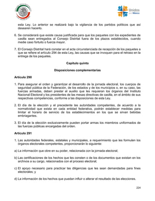 224
esta Ley. Lo anterior se realizará bajo la vigilancia de los partidos políticos que así
desearen hacerlo.
6. Se considerará que existe causa justificada para que los paquetes con los expedientes de
casilla sean entregados al Consejo Distrital fuera de los plazos establecidos, cuando
medie caso fortuito o fuerza mayor.
7. El Consejo Distrital hará constar en el acta circunstanciada de recepción de los paquetes a
que se refiere el artículo 294 de esta Ley, las causas que se invoquen para el retraso en la
entrega de los paquetes.
Capítulo quinto
Disposiciones complementarias
Artículo 290
1. Para asegurar el orden y garantizar el desarrollo de la jornada electoral, los cuerpos de
seguridad pública de la Federación, de los estados y de los municipios o, en su caso, las
fuerzas armadas, deben prestar el auxilio que les requieran los órganos del Instituto
Nacional Electoral y los presidentes de las mesas directivas de casilla, en el ámbito de sus
respectivas competencias, conforme a las disposiciones de esta Ley.
2. El día de la elección y el precedente las autoridades competentes, de acuerdo a la
normatividad que exista en cada entidad federativa, podrán establecer medidas para
limitar el horario de servicio de los establecimientos en los que se sirvan bebidas
embriagantes.
3. El día de la elección exclusivamente pueden portar armas los miembros uniformados de
las fuerzas públicas encargadas del orden.
Artículo 291
1. Las autoridades federales, estatales y municipales, a requerimiento que les formulen los
órganos electorales competentes, proporcionarán lo siguiente:
a) La información que obre en su poder, relacionada con la jornada electoral;
b) Las certificaciones de los hechos que les consten o de los documentos que existan en los
archivos a su cargo, relacionados con el proceso electoral;
c) El apoyo necesario para practicar las diligencias que les sean demandadas para fines
electorales; y
d) La información de los hechos que puedan influir o alterar el resultado de las elecciones.
 
