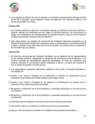 225
2. Los juzgados de distrito, los de los estados y municipales, permanecerán abiertos durante
el día de la elección. Igual obligación tienen las agencias del ministerio público y las
oficinas que hagan sus veces.
Artículo 292
1. Los notarios públicos en ejercicio mantendrán abiertas sus oficinas el día de la elección y
deberán atender las solicitudes que les hagan la Oficialía Electoral, los funcionarios de
casilla, los ciudadanos y los representantes de partidos políticos, para dar fe de hechos o
certificar documentos concernientes a la elección.
2. Para estos efectos, los colegios de notarios de las entidades federativas acordarán con la
Oficialía Electoral del Instituto, las condiciones para su participación en la jornada electoral
y darán a conocer, cinco días antes del día de la elección, los nombres de sus miembros y
los domicilios de sus oficinas.
Artículo 293
1. En elección concurrentes los Consejos Distritales, con la vigilancia de los representantes
de los partidos políticos, designarán en diciembre del año previo al de la elección, a un
número suficiente de capacitadores asistentes electorales, de entre los ciudadanos que
hubieren atendido la convocatoria pública expedida al efecto y cumplan los requisitos a
que se refiere el párrafo 3 de este artículo.
2. Los capacitadores asistentes electorales auxiliarán a las Juntas y Consejos Distritales en
los trabajos de:
a) Auxiliar a las Junta y Consejos en la notificación y proceso de capacitación de los
ciudadanos para integrar las mesas directivas de casillas únicas.
b) Auxiliar a las Juntas y Consejos en los trabajos de identificación de lugares para la
ubicación de las mesas directivas de casillas;
c) Recepción y distribución de la documentación y materiales electorales en los días previos
a la elección;
d) Recepción y distribución de la documentación y materiales electorales en los días previos
a la elección;
e) Verificación de la instalación y clausura de las mesas directivas de casilla;
f) Información sobre los incidentes ocurridos durante la jornada electoral;
g) Apoyar a los funcionarios de casilla en el traslado de los paquetes electorales; y
 