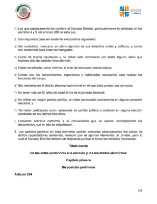 226
h) Los que expresamente les confiera el Consejo Distrital, particularmente lo señalado en los
párrafos 4 y 5 del artículo 289 de esta Ley.
3. Son requisitos para ser asistente electoral los siguientes:
a) Ser ciudadano mexicano, en pleno ejercicio de sus derechos civiles y políticos, y contar
con credencial para votar con fotografía;
b) Gozar de buena reputación y no haber sido condenado por delito alguno, salvo que
hubiese sido de carácter imprudencial;
c) Haber acreditado, como mínimo, el nivel de educación media básica;
d) Contar con los conocimientos, experiencia y habilidades necesarios para realizar las
funciones del cargo;
e) Ser residente en el distrito electoral uninominal en el que deba prestar sus servicios;
f) No tener más de 60 años de edad al día de la jornada electoral;
g) No militar en ningún partido político, ni haber participado activamente en alguna campaña
electoral; y
h) No haber participado como represente de partido político o coalición en alguna elección
celebrada en los últimos tres años.
i) Presentar solicitud conforme a la convocatoria que se expida, acompañando los
documentos que en ella se establezcan.
4. Los partidos políticos en todo momento podrán presentar observaciones del actuar de
dichos capacitadores asistentes, siempre que se aporten elementos de prueba, para lo
cual el Consejo Distrital deberá dar respuesta puntual o tomar las medidas necesarias.
Título cuarto
De los actos posteriores a la elección y los resultados electorales
Capítulo primero
Disposición preliminar
Artículo 294
 