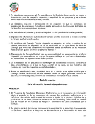 227
1 En elecciones concurrentes el Consejo General del Instituto deberá emitir las reglas o
lineamientos para la recepción, depósito y seguridad de los paquetes y expedientes
electorales de autoridades federales y locales.
2 La recepción, depósito y salvaguarda de los paquetes en que se contengan los
expedientes de autoridades federales de casilla por parte de los Consejos Distritales, se
hará conforme al procedimiento siguiente:
a) Se recibirán en el orden en que sean entregados por las personas facultadas para ello;
b) El presidente o funcionario autorizado del Consejo Distrital extenderá el recibo señalando
la hora en que fueron entregados;
c) El presidente del Consejo Distrital dispondrá su depósito, en orden numérico de las
casillas, colocando por separado los de las especiales, en un lugar dentro del local del
Consejo que reúna las condiciones de seguridad, desde el momento de su recepción
hasta el día en que se practique el cómputo distrital; y
d) El presidente del Consejo Distrital, bajo su responsabilidad, los salvaguardará y al efecto
dispondrá que sean selladas las puertas de acceso del lugar en que fueron depositados,
en presencia de los representantes de los partidos.
3. De la recepción de los paquetes que contengan los expedientes de casilla, se levantará
acta circunstanciada en la que se haga constar, en su caso, los que hubieren sido
recibidos sin reunir los requisitos que señala esta Ley.
4. Paras las elecciones locales, se deberá estar en lo relativo a las reglas emitidas por el
Consejo General del Instituto, los que deberán prever las reglas generales previstas en
esta ley, así como las particularidades de cada entidad federativa de que se trate.
Capítulo segundo
De la información de resultados preliminares
Artículo 295
1. El Programa de Resultados Electorales Preliminares es el mecanismo de información
electoral previsto en la ley encargado de proveer los resultados preliminares y no
definitivos, de carácter estrictamente informativo a través de la captura, digitalización y
publicación de los datos plasmados en las Actas de Escrutinio y Cómputo de las casillas
que se reciben en los Centros de Acopio y Transmisión de Datos autorizados por el
Instituto.
2. Su objetivo será el de informar oportunamente garantizando la seguridad, transparencia,
confiabilidad, credibilidad e integridad de los resultados y la información en todas sus
 