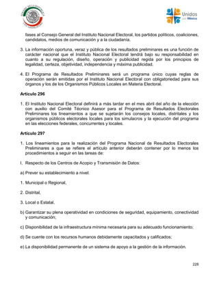 228
fases al Consejo General del Instituto Nacional Electoral, los partidos políticos, coaliciones,
candidatos, medios de comunicación y a la ciudadanía.
3. La información oportuna, veraz y pública de los resultados preliminares es una función de
carácter nacional que el Instituto Nacional Electoral tendrá bajo su responsabilidad en
cuanto a su regulación, diseño, operación y publicidad regida por los principios de
legalidad, certeza, objetividad, independencia y máxima publicidad.
4. El Programa de Resultados Preliminares será un programa único cuyas reglas de
operación serán emitidas por el Instituto Nacional Electoral con obligatoriedad para sus
órganos y los de los Organismos Públicos Locales en Materia Electoral.
Artículo 296
1. El Instituto Nacional Electoral definirá a más tardar en el mes abril del año de la elección
con auxilio del Comité Técnico Asesor para el Programa de Resultados Electorales
Preliminares los lineamientos a que se sujetarán los consejos locales, distritales y los
organismos públicos electorales locales para los simulacros y la ejecución del programa
en las elecciones federales, concurrentes y locales.
Artículo 297
1. Los lineamientos para la realización del Programa Nacional de Resultados Electorales
Preliminares a que se refiere el artículo anterior deberán contener por lo menos los
procedimientos a seguir en las tareas de:
I. Respecto de los Centros de Acopio y Transmisión de Datos:
a) Prever su establecimiento a nivel:
1. Municipal o Regional,
2. Distrital,
3. Local o Estatal.
b) Garantizar su plena operatividad en condiciones de seguridad, equipamiento, conectividad
y comunicación;
c) Disponibilidad de la infraestructura mínima necesaria para su adecuado funcionamiento;
d) Se cuente con los recursos humanos debidamente capacitados y calificados;
e) La disponibilidad permanente de un sistema de apoyo a la gestión de la información.
 