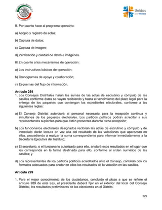 229
II. Por cuanto hace al programa operativo:
a) Acopio y registro de actas;
b) Captura de datos;
c) Captura de imagen;
d) Verificación y calidad de datos e imágenes.
III.En cuanto a los mecanismos de operación:
a) Los instructivos básicos de operación;
b) Cronogramas de apoyo y colaboración;
c) Esquemas del flujo de información.
Artículo 298
1. Los Consejos Distritales harán las sumas de las actas de escrutinio y cómputo de las
casillas conforme éstas se vayan recibiendo y hasta el vencimiento del plazo legal para la
entrega de los paquetes que contengan los expedientes electorales, conforme a las
siguientes reglas:
a) El Consejo Distrital autorizará al personal necesario para la recepción continua y
simultánea de los paquetes electorales. Los partidos políticos podrán acreditar a sus
representantes suplentes para que estén presentes durante dicha recepción;
b) Los funcionarios electorales designados recibirán las actas de escrutinio y cómputo y de
inmediato darán lectura en voz alta del resultado de las votaciones que aparezcan en
ellas, procediendo a realizar la suma correspondiente para informar inmediatamente a la
Secretaría Ejecutiva del Instituto;
c) El secretario, o el funcionario autorizado para ello, anotará esos resultados en el lugar que
les corresponda en la forma destinada para ello, conforme al orden numérico de las
casillas; y
d) Los representantes de los partidos políticos acreditados ante el Consejo, contarán con los
formatos adecuados para anotar en ellos los resultados de la votación en las casillas.
Artículo 299
1. Para el mejor conocimiento de los ciudadanos, concluido el plazo a que se refiere el
artículo 289 de esta Ley, el presidente deberá fijar en el exterior del local del Consejo
Distrital, los resultados preliminares de las elecciones en el Distrito.
 