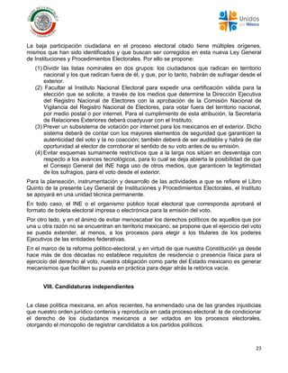 23
La baja participación ciudadana en el proceso electoral citado tiene múltiples orígenes,
mismos que han sido identificados y que buscan ser corregidos en esta nueva Ley General
de Instituciones y Procedimientos Electorales. Por ello se propone:
(1) Dividir las listas nominales en dos grupos: los ciudadanos que radican en territorio
nacional y los que radican fuera de él, y que, por lo tanto, habrán de sufragar desde el
exterior.
(2) Facultar al Instituto Nacional Electoral para expedir una certificación válida para la
elección que se solicite, a través de los medios que determine la Dirección Ejecutiva
del Registro Nacional de Electores con la aprobación de la Comisión Nacional de
Vigilancia del Registro Nacional de Electores, para votar fuera del territorio nacional,
por medio postal o por internet. Para el cumplimiento de esta atribución, la Secretaría
de Relaciones Exteriores deberá coadyuvar con el Instituto.
(3) Prever un subsistema de votación por internet para los mexicanos en el exterior. Dicho
sistema deberá de contar con los mayores elementos de seguridad que garanticen la
autenticidad del voto y la no coacción; también deberá de ser auditable y habrá de dar
oportunidad al elector de corroborar el sentido de su voto antes de su emisión.
(4) Evitar esquemas sumamente restrictivos que a la larga nos sitúen en desventaja con
respecto a los avances tecnológicos, para lo cual se deja abierta la posibilidad de que
el Consejo General del INE haga uso de otros medios, que garanticen la legitimidad
de los sufragios, para el voto desde el exterior.
Para la planeación, instrumentación y desarrollo de las actividades a que se refiere el Libro
Quinto de la presente Ley General de Instituciones y Procedimientos Electorales, el Instituto
se apoyará en una unidad técnica permanente.
En todo caso, el INE o el organismo público local electoral que corresponda aprobará el
formato de boleta electoral impresa o electrónica para la emisión del voto.
Por otro lado, y en el ánimo de evitar menoscabar los derechos políticos de aquellos que por
una u otra razón no se encuentran en territorio mexicano, se propone que el ejercicio del voto
se pueda extender, al menos, a los procesos para elegir a los titulares de los poderes
Ejecutivos de las entidades federativas.
En el marco de la reforma político-electoral, y en virtud de que nuestra Constitución ya desde
hace más de dos décadas no establece requisitos de residencia o presencia física para el
ejercicio del derecho al voto, nuestra obligación como parte del Estado mexicano es generar
mecanismos que faciliten su puesta en práctica para dejar atrás la retórica vacía.
VIII. Candidaturas independientes
La clase política mexicana, en años recientes, ha enmendado una de las grandes injusticias
que nuestro orden jurídico contenía y reproducía en cada proceso electoral: la de condicionar
el derecho de los ciudadanos mexicanos a ser votados en los procesos electorales,
otorgando el monopolio de registrar candidatos a los partidos políticos.
 
