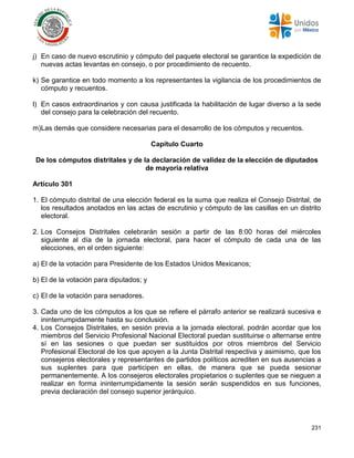 231
j) En caso de nuevo escrutinio y cómputo del paquete electoral se garantice la expedición de
nuevas actas levantas en consejo, o por procedimiento de recuento.
k) Se garantice en todo momento a los representantes la vigilancia de los procedimientos de
cómputo y recuentos.
l) En casos extraordinarios y con causa justificada la habilitación de lugar diverso a la sede
del consejo para la celebración del recuento.
m)Las demás que considere necesarias para el desarrollo de los cómputos y recuentos.
Capítulo Cuarto
De los cómputos distritales y de la declaración de validez de la elección de diputados
de mayoría relativa
Artículo 301
1. El cómputo distrital de una elección federal es la suma que realiza el Consejo Distrital, de
los resultados anotados en las actas de escrutinio y cómputo de las casillas en un distrito
electoral.
2. Los Consejos Distritales celebrarán sesión a partir de las 8:00 horas del miércoles
siguiente al día de la jornada electoral, para hacer el cómputo de cada una de las
elecciones, en el orden siguiente:
a) El de la votación para Presidente de los Estados Unidos Mexicanos;
b) El de la votación para diputados; y
c) El de la votación para senadores.
3. Cada uno de los cómputos a los que se refiere el párrafo anterior se realizará sucesiva e
ininterrumpidamente hasta su conclusión.
4. Los Consejos Distritales, en sesión previa a la jornada electoral, podrán acordar que los
miembros del Servicio Profesional Nacional Electoral puedan sustituirse o alternarse entre
sí en las sesiones o que puedan ser sustituidos por otros miembros del Servicio
Profesional Electoral de los que apoyen a la Junta Distrital respectiva y asimismo, que los
consejeros electorales y representantes de partidos políticos acrediten en sus ausencias a
sus suplentes para que participen en ellas, de manera que se pueda sesionar
permanentemente. A los consejeros electorales propietarios o suplentes que se nieguen a
realizar en forma ininterrumpidamente la sesión serán suspendidos en sus funciones,
previa declaración del consejo superior jerárquico.
 