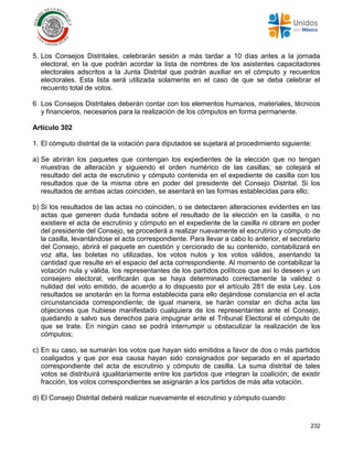 232
5. Los Consejos Distritales, celebrarán sesión a más tardar a 10 días antes a la jornada
electoral, en la que podrán acordar la lista de nombres de los asistentes capacitadores
electorales adscritos a la Junta Distrital que podrán auxiliar en el cómputo y recuentos
electorales. Esta lista será utilizada solamente en el caso de que se deba celebrar el
recuento total de votos.
6 Los Consejos Distritales deberán contar con los elementos humanos, materiales, técnicos
y financieros, necesarios para la realización de los cómputos en forma permanente.
Artículo 302
1. El cómputo distrital de la votación para diputados se sujetará al procedimiento siguiente:
a) Se abrirán los paquetes que contengan los expedientes de la elección que no tengan
muestras de alteración y siguiendo el orden numérico de las casillas; se cotejará el
resultado del acta de escrutinio y cómputo contenida en el expediente de casilla con los
resultados que de la misma obre en poder del presidente del Consejo Distrital. Si los
resultados de ambas actas coinciden, se asentará en las formas establecidas para ello;
b) Si los resultados de las actas no coinciden, o se detectaren alteraciones evidentes en las
actas que generen duda fundada sobre el resultado de la elección en la casilla, o no
existiere el acta de escrutinio y cómputo en el expediente de la casilla ni obrare en poder
del presidente del Consejo, se procederá a realizar nuevamente el escrutinio y cómputo de
la casilla, levantándose el acta correspondiente. Para llevar a cabo lo anterior, el secretario
del Consejo, abrirá el paquete en cuestión y cerciorado de su contenido, contabilizará en
voz alta, las boletas no utilizadas, los votos nulos y los votos válidos, asentando la
cantidad que resulte en el espacio del acta correspondiente. Al momento de contabilizar la
votación nula y válida, los representantes de los partidos políticos que así lo deseen y un
consejero electoral, verificarán que se haya determinado correctamente la validez o
nulidad del voto emitido, de acuerdo a lo dispuesto por el artículo 281 de esta Ley. Los
resultados se anotarán en la forma establecida para ello dejándose constancia en el acta
circunstanciada correspondiente; de igual manera, se harán constar en dicha acta las
objeciones que hubiese manifestado cualquiera de los representantes ante el Consejo,
quedando a salvo sus derechos para impugnar ante el Tribunal Electoral el cómputo de
que se trate. En ningún caso se podrá interrumpir u obstaculizar la realización de los
cómputos;
c) En su caso, se sumarán los votos que hayan sido emitidos a favor de dos o más partidos
coaligados y que por esa causa hayan sido consignados por separado en el apartado
correspondiente del acta de escrutinio y cómputo de casilla. La suma distrital de tales
votos se distribuirá igualitariamente entre los partidos que integran la coalición; de existir
fracción, los votos correspondientes se asignarán a los partidos de más alta votación.
d) El Consejo Distrital deberá realizar nuevamente el escrutinio y cómputo cuando:
 