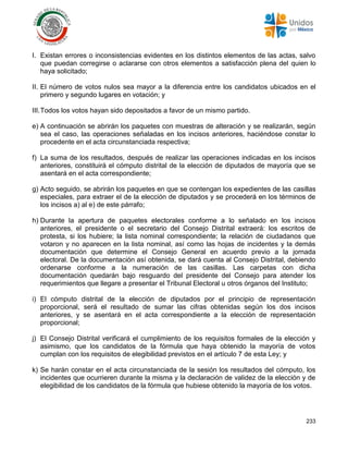 233
I. Existan errores o inconsistencias evidentes en los distintos elementos de las actas, salvo
que puedan corregirse o aclararse con otros elementos a satisfacción plena del quien lo
haya solicitado;
II. El número de votos nulos sea mayor a la diferencia entre los candidatos ubicados en el
primero y segundo lugares en votación; y
III.Todos los votos hayan sido depositados a favor de un mismo partido.
e) A continuación se abrirán los paquetes con muestras de alteración y se realizarán, según
sea el caso, las operaciones señaladas en los incisos anteriores, haciéndose constar lo
procedente en el acta circunstanciada respectiva;
f) La suma de los resultados, después de realizar las operaciones indicadas en los incisos
anteriores, constituirá el cómputo distrital de la elección de diputados de mayoría que se
asentará en el acta correspondiente;
g) Acto seguido, se abrirán los paquetes en que se contengan los expedientes de las casillas
especiales, para extraer el de la elección de diputados y se procederá en los términos de
los incisos a) al e) de este párrafo;
h) Durante la apertura de paquetes electorales conforme a lo señalado en los incisos
anteriores, el presidente o el secretario del Consejo Distrital extraerá: los escritos de
protesta, si los hubiere; la lista nominal correspondiente; la relación de ciudadanos que
votaron y no aparecen en la lista nominal, así como las hojas de incidentes y la demás
documentación que determine el Consejo General en acuerdo previo a la jornada
electoral. De la documentación así obtenida, se dará cuenta al Consejo Distrital, debiendo
ordenarse conforme a la numeración de las casillas. Las carpetas con dicha
documentación quedarán bajo resguardo del presidente del Consejo para atender los
requerimientos que llegare a presentar el Tribunal Electoral u otros órganos del Instituto;
i) El cómputo distrital de la elección de diputados por el principio de representación
proporcional, será el resultado de sumar las cifras obtenidas según los dos incisos
anteriores, y se asentará en el acta correspondiente a la elección de representación
proporcional;
j) El Consejo Distrital verificará el cumplimiento de los requisitos formales de la elección y
asimismo, que los candidatos de la fórmula que haya obtenido la mayoría de votos
cumplan con los requisitos de elegibilidad previstos en el artículo 7 de esta Ley; y
k) Se harán constar en el acta circunstanciada de la sesión los resultados del cómputo, los
incidentes que ocurrieren durante la misma y la declaración de validez de la elección y de
elegibilidad de los candidatos de la fórmula que hubiese obtenido la mayoría de los votos.
 