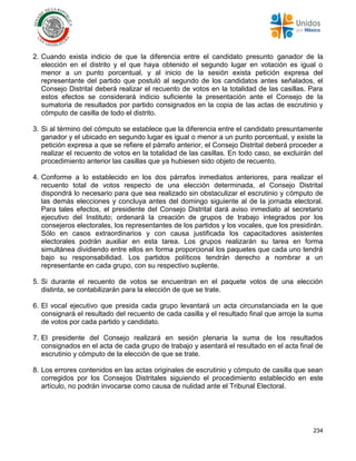 234
2. Cuando exista indicio de que la diferencia entre el candidato presunto ganador de la
elección en el distrito y el que haya obtenido el segundo lugar en votación es igual o
menor a un punto porcentual, y al inicio de la sesión exista petición expresa del
representante del partido que postuló al segundo de los candidatos antes señalados, el
Consejo Distrital deberá realizar el recuento de votos en la totalidad de las casillas. Para
estos efectos se considerará indicio suficiente la presentación ante el Consejo de la
sumatoria de resultados por partido consignados en la copia de las actas de escrutinio y
cómputo de casilla de todo el distrito.
3. Si al término del cómputo se establece que la diferencia entre el candidato presuntamente
ganador y el ubicado en segundo lugar es igual o menor a un punto porcentual, y existe la
petición expresa a que se refiere el párrafo anterior, el Consejo Distrital deberá proceder a
realizar el recuento de votos en la totalidad de las casillas. En todo caso, se excluirán del
procedimiento anterior las casillas que ya hubiesen sido objeto de recuento.
4. Conforme a lo establecido en los dos párrafos inmediatos anteriores, para realizar el
recuento total de votos respecto de una elección determinada, el Consejo Distrital
dispondrá lo necesario para que sea realizado sin obstaculizar el escrutinio y cómputo de
las demás elecciones y concluya antes del domingo siguiente al de la jornada electoral.
Para tales efectos, el presidente del Consejo Distrital dará aviso inmediato al secretario
ejecutivo del Instituto; ordenará la creación de grupos de trabajo integrados por los
consejeros electorales, los representantes de los partidos y los vocales, que los presidirán.
Sólo en casos extraordinarios y con causa justificada los capacitadores asistentes
electorales podrán auxiliar en esta tarea. Los grupos realizarán su tarea en forma
simultánea dividiendo entre ellos en forma proporcional los paquetes que cada uno tendrá
bajo su responsabilidad. Los partidos políticos tendrán derecho a nombrar a un
representante en cada grupo, con su respectivo suplente.
5. Si durante el recuento de votos se encuentran en el paquete votos de una elección
distinta, se contabilizarán para la elección de que se trate.
6. El vocal ejecutivo que presida cada grupo levantará un acta circunstanciada en la que
consignará el resultado del recuento de cada casilla y el resultado final que arroje la suma
de votos por cada partido y candidato.
7. El presidente del Consejo realizará en sesión plenaria la suma de los resultados
consignados en el acta de cada grupo de trabajo y asentará el resultado en el acta final de
escrutinio y cómputo de la elección de que se trate.
8. Los errores contenidos en las actas originales de escrutinio y cómputo de casilla que sean
corregidos por los Consejos Distritales siguiendo el procedimiento establecido en este
artículo, no podrán invocarse como causa de nulidad ante el Tribunal Electoral.
 