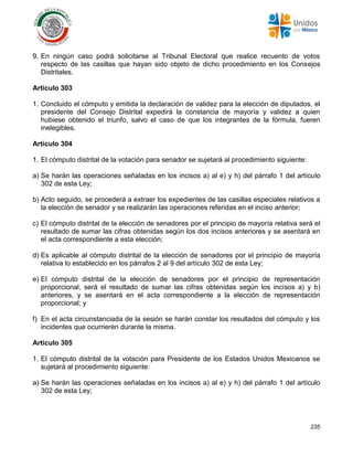235
9. En ningún caso podrá solicitarse al Tribunal Electoral que realice recuento de votos
respecto de las casillas que hayan sido objeto de dicho procedimiento en los Consejos
Distritales.
Artículo 303
1. Concluido el cómputo y emitida la declaración de validez para la elección de diputados, el
presidente del Consejo Distrital expedirá la constancia de mayoría y validez a quien
hubiese obtenido el triunfo, salvo el caso de que los integrantes de la fórmula, fueren
inelegibles.
Artículo 304
1. El cómputo distrital de la votación para senador se sujetará al procedimiento siguiente:
a) Se harán las operaciones señaladas en los incisos a) al e) y h) del párrafo 1 del artículo
302 de esta Ley;
b) Acto seguido, se procederá a extraer los expedientes de las casillas especiales relativos a
la elección de senador y se realizarán las operaciones referidas en el inciso anterior;
c) El cómputo distrital de la elección de senadores por el principio de mayoría relativa será el
resultado de sumar las cifras obtenidas según los dos incisos anteriores y se asentará en
el acta correspondiente a esta elección;
d) Es aplicable al cómputo distrital de la elección de senadores por el principio de mayoría
relativa lo establecido en los párrafos 2 al 9 del artículo 302 de esta Ley;
e) El cómputo distrital de la elección de senadores por el principio de representación
proporcional, será el resultado de sumar las cifras obtenidas según los incisos a) y b)
anteriores, y se asentará en el acta correspondiente a la elección de representación
proporcional; y
f) En el acta circunstanciada de la sesión se harán constar los resultados del cómputo y los
incidentes que ocurrieren durante la misma.
Artículo 305
1. El cómputo distrital de la votación para Presidente de los Estados Unidos Mexicanos se
sujetará al procedimiento siguiente:
a) Se harán las operaciones señaladas en los incisos a) al e) y h) del párrafo 1 del artículo
302 de esta Ley;
 