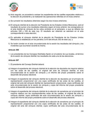 236
b) Acto seguido, se procederá a extraer los expedientes de las casillas especiales relativos a
la elección de presidente y se realizarán las operaciones referidas en el inciso anterior;
c) Se sumarán los resultados obtenidos según los dos incisos anteriores;
d) El cómputo distrital de la elección de Presidente de los Estados Unidos Mexicanos, será el
resultado de sumar a los resultados obtenidos según el inciso anterior, los consignados en
el acta distrital de cómputo de los votos emitidos en el extranjero, a que se refieren los
artículos 338 y 339 de esta Ley. El resultado así obtenido se asentará en el acta
correspondiente a esta elección;
e) Es aplicable al cómputo distrital de la elección de Presidente de los Estados Unidos
Mexicanos lo establecido en los párrafos 2 al 9 del artículo 302 de esta Ley; y
f) Se harán constar en el acta circunstanciada de la sesión los resultados del cómputo y los
incidentes que ocurrieren durante la misma.
Artículo 306
1. Los presidentes de los Consejos Distritales fijarán en el exterior de sus locales, al término
de la sesión de cómputo distrital, los resultados de cada una de las elecciones.
Artículo 307
1. El presidente del Consejo Distrital deberá:
a) Integrar el expediente del cómputo distrital de la elección de diputados de mayoría relativa
con las actas de las casillas, el original del acta de cómputo distrital, el acta
circunstanciada de la sesión de cómputo y el informe del propio presidente sobre el
desarrollo del proceso electoral;
b) Integrar el expediente del cómputo distrital de la elección de diputados por el principio de
representación proporcional con una copia certificada de las actas de las casillas, el
original del acta del cómputo distrital de representación proporcional, copia certificada del
acta circunstanciada de la sesión de cómputo y copia del informe del propio presidente
sobre el desarrollo del proceso electoral;
c) Integrar el expediente del cómputo distrital de la elección de senadores por el principio de
mayoría relativa con las correspondientes actas de las casillas, el original del acta de
cómputo distrital, copia certificada del acta circunstanciada de la sesión de cómputo y
copia del informe del propio presidente sobre el desarrollo del proceso electoral;
d) Integrar el expediente del cómputo distrital de la elección de senadores por el principio de
representación proporcional con una copia certificada de las actas de las casillas, el
original del acta del cómputo distrital, copia certificada del acta circunstanciada de la
 