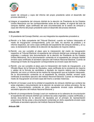 237
sesión de cómputo y copia del informe del propio presidente sobre el desarrollo del
proceso electoral; y
e) Integrar el expediente del cómputo distrital de la elección de Presidente de los Estados
Unidos Mexicanos con las correspondientes actas de las casillas, el original del acta de
cómputo distrital, copia certificada del acta circunstanciada de la sesión de cómputo y
copia del informe del propio presidente sobre el desarrollo del proceso electoral.
Artículo 308
1. El presidente del Consejo Distrital, una vez integrados los expedientes procederá a:
a) Remitir a la Sala competente del Tribunal Electoral, cuando se hubiere interpuesto el
medio de impugnación correspondiente, junto con éste, los escritos de protesta y el
informe respectivo, así como copia certificada del expediente del cómputo distrital y, en su
caso, la declaración de validez de la elección de diputados de mayoría relativa;
b) Remitir, una vez cumplido el plazo para la interposición del medio de impugnación
respectivo al Tribunal Electoral, el expediente del cómputo distrital que contenga las actas
originales y cualquier otra documentación de la elección de Presidente de los Estados
Unidos Mexicanos. De la documentación contenida en el expediente de cómputo distrital
enviará copia certificada al secretario ejecutivo del Instituto Nacional Electoral. Cuando se
interponga el medio de impugnación correspondiente se enviará copia del mismo;
c) Remitir, una vez cumplido el plazo para la interposición del medio de impugnación, a la
Oficialía Mayor de la Cámara de Diputados, copia certificada de la constancia de mayoría
y validez de la fórmula de candidatos a diputado de mayoría relativa que la hubiese
obtenido; así como un informe de los medios de impugnación que se hubieren interpuesto.
De la documentación contenida en el expediente de cómputo distrital, enviará copia
certificada al secretario ejecutivo del Instituto Nacional Electoral. Cuando se interponga el
medio de impugnación se enviará copia del mismo a sendas instancias;
d) Remitir al Consejo Local de la entidad el expediente de cómputo distrital que contiene las
actas originales y documentación de la elección de senador por ambos principios. De las
actas y documentación contenida en dicho expediente enviará copia certificada al
secretario ejecutivo del Instituto Nacional Electoral; y
e) Remitir al correspondiente Consejo Local con residencia en la cabecera de circunscripción
el expediente del cómputo distrital que contiene las actas originales y copias certificadas, y
demás documentos de la elección de diputados por el principio de representación
proporcional. De las actas y documentación contenidas en dicho expediente enviará copia
certificada al secretario ejecutivo del Instituto Nacional Electoral.
Artículo 309
 