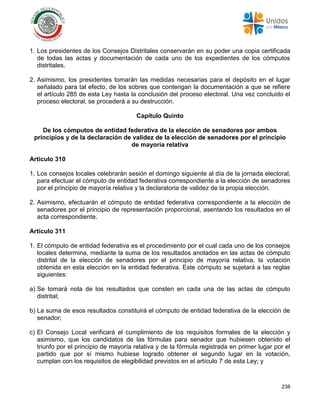 238
1. Los presidentes de los Consejos Distritales conservarán en su poder una copia certificada
de todas las actas y documentación de cada uno de los expedientes de los cómputos
distritales.
2. Asimismo, los presidentes tomarán las medidas necesarias para el depósito en el lugar
señalado para tal efecto, de los sobres que contengan la documentación a que se refiere
el artículo 285 de esta Ley hasta la conclusión del proceso electoral. Una vez concluido el
proceso electoral, se procederá a su destrucción.
Capítulo Quinto
De los cómputos de entidad federativa de la elección de senadores por ambos
principios y de la declaración de validez de la elección de senadores por el principio
de mayoría relativa
Artículo 310
1. Los consejos locales celebrarán sesión el domingo siguiente al día de la jornada electoral,
para efectuar el cómputo de entidad federativa correspondiente a la elección de senadores
por el principio de mayoría relativa y la declaratoria de validez de la propia elección.
2. Asimismo, efectuarán el cómputo de entidad federativa correspondiente a la elección de
senadores por el principio de representación proporcional, asentando los resultados en el
acta correspondiente.
Artículo 311
1. El cómputo de entidad federativa es el procedimiento por el cual cada uno de los consejos
locales determina, mediante la suma de los resultados anotados en las actas de cómputo
distrital de la elección de senadores por el principio de mayoría relativa, la votación
obtenida en esta elección en la entidad federativa. Este cómputo se sujetará a las reglas
siguientes:
a) Se tomará nota de los resultados que consten en cada una de las actas de cómputo
distrital;
b) La suma de esos resultados constituirá el cómputo de entidad federativa de la elección de
senador;
c) El Consejo Local verificará el cumplimiento de los requisitos formales de la elección y
asimismo, que los candidatos de las fórmulas para senador que hubiesen obtenido el
triunfo por el principio de mayoría relativa y de la fórmula registrada en primer lugar por el
partido que por sí mismo hubiese logrado obtener el segundo lugar en la votación,
cumplan con los requisitos de elegibilidad previstos en el artículo 7 de esta Ley; y
 