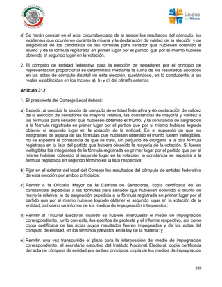 239
d) Se harán constar en el acta circunstanciada de la sesión los resultados del cómputo, los
incidentes que ocurrieren durante la misma y la declaración de validez de la elección y de
elegibilidad de los candidatos de las fórmulas para senador que hubiesen obtenido el
triunfo y de la fórmula registrada en primer lugar por el partido que por sí mismo hubiese
obtenido el segundo lugar en la votación.
2. El cómputo de entidad federativa para la elección de senadores por el principio de
representación proporcional se determinará mediante la suma de los resultados anotados
en las actas de cómputo distrital de esta elección, sujetándose, en lo conducente, a las
reglas establecidas en los incisos a), b) y d) del párrafo anterior.
Artículo 312
1. El presidente del Consejo Local deberá:
a) Expedir, al concluir la sesión de cómputo de entidad federativa y de declaración de validez
de la elección de senadores de mayoría relativa, las constancias de mayoría y validez a
las fórmulas para senador que hubiesen obtenido el triunfo, y la constancia de asignación
a la fórmula registrada en primer lugar por el partido que por sí mismo hubiese logrado
obtener el segundo lugar en la votación de la entidad. En el supuesto de que los
integrantes de alguna de las fórmulas que hubiesen obtenido el triunfo fueren inelegibles,
no se expedirá la constancia de que se trate, sin perjuicio de otorgarla a la otra fórmula
registrada en la lista del partido que hubiera obtenido la mayoría de la votación. Si fueren
inelegibles los integrantes de la fórmula registrada en primer lugar por el partido que por sí
mismo hubiese obtenido el segundo lugar en la votación, la constancia se expedirá a la
fórmula registrada en segundo término en la lista respectiva;
b) Fijar en el exterior del local del Consejo los resultados del cómputo de entidad federativa
de esta elección por ambos principios;
c) Remitir a la Oficialía Mayor de la Cámara de Senadores, copia certificada de las
constancias expedidas a las fórmulas para senador que hubiesen obtenido el triunfo de
mayoría relativa; la de asignación expedida a la fórmula registrada en primer lugar por el
partido que por sí mismo hubiese logrado obtener el segundo lugar en la votación de la
entidad; así como un informe de los medios de impugnación interpuestos;
d) Remitir al Tribunal Electoral, cuando se hubiere interpuesto el medio de impugnación
correspondiente, junto con éste, los escritos de protesta y el informe respectivo, así como
copia certificada de las actas cuyos resultados fueren impugnados y de las actas del
cómputo de entidad, en los términos previstos en la ley de la materia; y
e) Remitir, una vez transcurrido el plazo para la interposición del medio de impugnación
correspondiente, al secretario ejecutivo del Instituto Nacional Electoral, copia certificada
del acta de cómputo de entidad por ambos principios, copia de los medios de impugnación
 