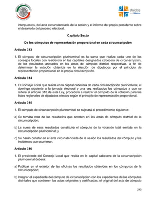 240
interpuestos, del acta circunstanciada de la sesión y el informe del propio presidente sobre
el desarrollo del proceso electoral.
Capítulo Sexto
De los cómputos de representación proporcional en cada circunscripción
Artículo 313
1. El cómputo de circunscripción plurinominal es la suma que realiza cada uno de los
consejos locales con residencia en las capitales designadas cabecera de circunscripción,
de los resultados anotados en las actas de cómputo distrital respectivas, a fin de
determinar la votación obtenida en la elección de diputados por el principio de
representación proporcional en la propia circunscripción.
Artículo 314
1. El Consejo Local que resida en la capital cabecera de cada circunscripción plurinominal, el
domingo siguiente a la jornada electoral y una vez realizados los cómputos a que se
refiere el artículo 310 de esta Ley, procederá a realizar el cómputo de la votación para las
listas regionales de diputados electos según el principio de representación proporcional.
Artículo 315
1. El cómputo de circunscripción plurinominal se sujetará al procedimiento siguiente:
a) Se tomará nota de los resultados que consten en las actas de cómputo distrital de la
circunscripción;
b) La suma de esos resultados constituirá el cómputo de la votación total emitida en la
circunscripción plurinominal; y
c) Se harán constar en el acta circunstanciada de la sesión los resultados del cómputo y los
incidentes que ocurrieran.
Artículo 316
1. El presidente del Consejo Local que resida en la capital cabecera de la circunscripción
plurinominal deberá:
a) Publicar en el exterior de las oficinas los resultados obtenidos en los cómputos de la
circunscripción;
b) Integrar el expediente del cómputo de circunscripción con los expedientes de los cómputos
distritales que contienen las actas originales y certificadas, el original del acta de cómputo
 