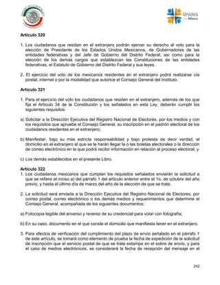 242
Artículo 320
1. Los ciudadanos que residan en el extranjero podrán ejercer su derecho al voto para la
elección de Presidente de los Estados Unidos Mexicanos, de Gobernadores de las
entidades federativas y del Jefe de Gobierno del Distrito Federal, así como para la
elección de los demás cargos que establezcan las Constituciones de las entidades
federativas, el Estatuto de Gobierno del Distrito Federal y sus leyes.
2. El ejercicio del voto de los mexicanos residentes en el extranjero podrá realizarse vía
postal, internet o por la modalidad que autorice el Consejo General del Instituto.
Artículo 321
1. Para el ejercicio del voto los ciudadanos que residen en el extranjero, además de los que
fija el Artículo 34 de la Constitución y los señalados en esta Ley, deberán cumplir los
siguientes requisitos:
a) Solicitar a la Dirección Ejecutiva del Registro Nacional de Electores, por los medios y con
los requisitos que apruebe el Consejo General, su inscripción en el padrón electoral de los
ciudadanos residentes en el extranjero;
b) Manifestar, bajo su más estricta responsabilidad y bajo protesta de decir verdad, el
domicilio en el extranjero al que se le harán llegar la o las boletas electorales o la dirección
de correo electrónico en la que podrá recibir información en relación al proceso electoral; y
c) Los demás establecidos en el presente Libro.
Artículo 322
1. Los ciudadanos mexicanos que cumplan los requisitos señalados enviarán la solicitud a
que se refiere el inciso a) del párrafo 1 del artículo anterior entre el 1o. de octubre del año
previo, y hasta el último día de marzo del año de la elección de que se trate.
2. La solicitud será enviada a la Dirección Ejecutiva del Registro Nacional de Electores, por
correo postal, correo electrónico o los demás medios y requerimientos que determine el
Consejo General, acompañada de los siguientes documentos:
a) Fotocopia legible del anverso y reverso de su credencial para votar con fotografía;
b) En su caso, documento en el que conste el domicilio que manifiesta tener en el extranjero.
3. Para efectos de verificación del cumplimiento del plazo de envío señalado en el párrafo 1
de este artículo, se tomará como elemento de prueba la fecha de expedición de la solicitud
de inscripción que el servicio postal de que se trate estampe en el sobre de envío, y para
el caso de medios electrónicos, se considerará la fecha de recepción del mensaje en el
 