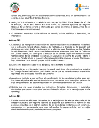 243
que se encuentren adjuntos los documentos correspondientes. Para los demás medios, se
estará a lo que acuerde el Consejo General.
4. A ninguna solicitud enviada por el ciudadano después del último día de febrero del año de
la elección, se le dará trámite. En estos casos, la Dirección Ejecutiva del Registro
Nacional de Electores enviará al interesado, por correo electrónico o postal, aviso de no
inscripción por extemporaneidad.
5. El ciudadano interesado podrá consultar al Instituto, por vía telefónica o electrónica, su
inscripción.
Artículo 323
1. La solicitud de inscripción en la sección del padrón electoral de los ciudadanos residentes
en el extranjero, tendrá efectos legales de notificación al Instituto de la decisión del
ciudadano de votar desde el extranjero en la elección para Presidente de los Estados
Unidos Mexicanos, de Gobernadores de las entidades federativas y del Jefe de Gobierno
del Distrito Federal, así como para la elección de los demás cargos que establezcan las
Constituciones de las entidades federativas, el Estatuto de Gobierno del Distrito Federal y
sus leyes. Para tal efecto el respectivo formato contendrá la siguiente leyenda: "Manifiesto,
bajo protesta de decir verdad, que por residir en el extranjero:
a) Expreso mi decisión de votar fuera del país y no en territorio mexicano;
b) Solicito votar en la próxima elección por vía postal, electrónica o la modalidad que autorice
el Consejo General del Instituto, para la elección de que se trate de acuerdo al domicilio
registrado ante el Registro Nacional de Electores;
c) Autorizo al Instituto a que verifique el cumplimiento de los requisitos legales, para ser
inscrito en el padrón electoral de los ciudadanos residentes en el extranjero, y darme de
baja temporalmente, del padrón electoral de los ciudadanos residentes en México;
d) Solicito que me sean enviados los instructivos, formatos, documentos y materiales
electorales que correspondan para ejercer mi derecho al voto en el extranjero por la vía
que elegí;
Artículo 324
1. La lista nominal de electores residentes en el extranjero es la relación elaborada por la
Dirección Ejecutiva del Registro Nacional de Electores que contienen el nombre de las
personas incluidas en el padrón electoral de los ciudadanos residentes en el extranjero,
que cuentan con su credencial para votar y el nombre de quienes solicitan su inscripción
en dichas listas utilizando matrícula consular o pasaporte.
 
