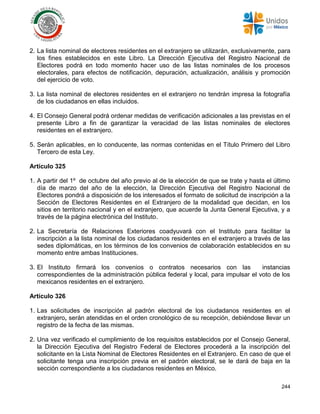 244
2. La lista nominal de electores residentes en el extranjero se utilizarán, exclusivamente, para
los fines establecidos en este Libro. La Dirección Ejecutiva del Registro Nacional de
Electores podrá en todo momento hacer uso de las listas nominales de los procesos
electorales, para efectos de notificación, depuración, actualización, análisis y promoción
del ejercicio de voto.
3. La lista nominal de electores residentes en el extranjero no tendrán impresa la fotografía
de los ciudadanos en ellas incluidos.
4. El Consejo General podrá ordenar medidas de verificación adicionales a las previstas en el
presente Libro a fin de garantizar la veracidad de las listas nominales de electores
residentes en el extranjero.
5. Serán aplicables, en lo conducente, las normas contenidas en el Título Primero del Libro
Tercero de esta Ley.
Artículo 325
1. A partir del 1º de octubre del año previo al de la elección de que se trate y hasta el último
día de marzo del año de la elección, la Dirección Ejecutiva del Registro Nacional de
Electores pondrá a disposición de los interesados el formato de solicitud de inscripción a la
Sección de Electores Residentes en el Extranjero de la modalidad que decidan, en los
sitios en territorio nacional y en el extranjero, que acuerde la Junta General Ejecutiva, y a
través de la página electrónica del Instituto.
2. La Secretaría de Relaciones Exteriores coadyuvará con el Instituto para facilitar la
inscripción a la lista nominal de los ciudadanos residentes en el extranjero a través de las
sedes diplomáticas, en los términos de los convenios de colaboración establecidos en su
momento entre ambas Instituciones.
3. El Instituto firmará los convenios o contratos necesarios con las instancias
correspondientes de la administración pública federal y local, para impulsar el voto de los
mexicanos residentes en el extranjero.
Artículo 326
1. Las solicitudes de inscripción al padrón electoral de los ciudadanos residentes en el
extranjero, serán atendidas en el orden cronológico de su recepción, debiéndose llevar un
registro de la fecha de las mismas.
2. Una vez verificado el cumplimiento de los requisitos establecidos por el Consejo General,
la Dirección Ejecutiva del Registro Federal de Electores procederá a la inscripción del
solicitante en la Lista Nominal de Electores Residentes en el Extranjero. En caso de que el
solicitante tenga una inscripción previa en el padrón electoral, se le dará de baja en la
sección correspondiente a los ciudadanos residentes en México.
 