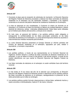 245
Artículo 327
1. Concluido el plazo para la recepción de solicitudes de inscripción, la Dirección Ejecutiva
del Registro Federal de Electores procederá a elaborar las listas nominales de electores
residentes en el extranjero con las solicitudes recibidas y tramitadas y los registros
contenidos en la sección del padrón electoral de ciudadanos residentes en el extranjero.
2. La lista se elaborará en dos modalidades: I) Conforme al criterio de domicilio en el
extranjero y II) Conforme al criterio de domicilio en México por entidad federativa y distrito
electoral de referencia, ambas ordenadas alfabéticamente. Estas listas serán utilizadas
por el Instituto para efectos del escrutinio y cómputo de la votación.
3. En todo caso, el personal del Instituto y los partidos políticos están obligados a
salvaguardar la confidencialidad de los datos personales contenidos en las listas
nominales de electores en el extranjero. La Junta General Ejecutiva dictará los acuerdos e
instrumentará las medidas necesarias para tal efecto.
4. La Junta General Ejecutiva presentará al Consejo General un informe periódico del
número de electores residentes en el extranjero, agrupados por país, estado o
equivalente, y municipio o equivalente.
Artículo 328
1. Los partidos políticos, a través de sus representantes en la Comisión Nacional de
Vigilancia, tendrán derecho a verificar las listas nominales de electores residentes en el
extranjero, a que se refiere el inciso II) del párrafo 2 del artículo anterior, a través de los
medios electrónicos con que cuente la Dirección Ejecutiva del Registro Federal de
Electores.
2. Las listas nominales de electores en el extranjero no serán exhibidas fuera del territorio
nacional.
Artículo 329
1. A más tardar el 15 de marzo del año de la elección que corresponda, la Dirección
Ejecutiva del Registro Federal de Electores pondrá a disposición de los partidos políticos
las listas nominales de electores en el extranjero, salvaguardando la protección de los
datos personales que en ellas se contengan.
2. Los partidos políticos podrán formular observaciones a dichas listas, señalando hechos y
casos concretos e individualizados, hasta el 31 de marzo, inclusive.
 