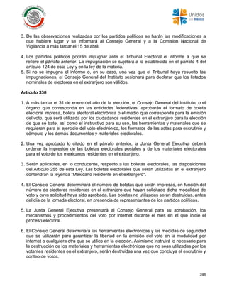 246
3. De las observaciones realizadas por los partidos políticos se harán las modificaciones a
que hubiere lugar y se informará al Consejo General y a la Comisión Nacional de
Vigilancia a más tardar el 15 de abril.
4. Los partidos políticos podrán impugnar ante el Tribunal Electoral el informe a que se
refiere el párrafo anterior. La impugnación se sujetará a lo establecido en el párrafo 4 del
artículo 124 de esta Ley y en la ley de la materia.
5. Si no se impugna el informe o, en su caso, una vez que el Tribunal haya resuelto las
impugnaciones, el Consejo General del Instituto sesionará para declarar que los listados
nominales de electores en el extranjero son válidos.
Artículo 330
1. A más tardar el 31 de enero del año de la elección, el Consejo General del Instituto, o el
órgano que corresponda en las entidades federativas, aprobarán el formato de boleta
electoral impresa, boleta electoral electrónica o el medio que corresponda para la emisión
del voto, que será utilizada por los ciudadanos residentes en el extranjero para la elección
de que se trate, así como el instructivo para su uso, las herramientas y materiales que se
requieran para el ejercicio del voto electrónico, los formatos de las actas para escrutinio y
cómputo y los demás documentos y materiales electorales.
2. Una vez aprobado lo citado en el párrafo anterior, la Junta General Ejecutiva deberá
ordenar la impresión de las boletas electorales postales y de los materiales electorales
para el voto de los mexicanos residentes en el extranjero.
3. Serán aplicables, en lo conducente, respecto a las boletas electorales, las disposiciones
del Artículo 255 de esta Ley. Las boletas electorales que serán utilizadas en el extranjero
contendrán la leyenda "Mexicano residente en el extranjero".
4. El Consejo General determinará el número de boletas que serán impresas, en función del
número de electores residentes en el extranjero que hayan solicitado dicha modalidad de
voto y cuya solicitud haya sido aprobada. Las boletas no utilizadas serán destruidas, antes
del día de la jornada electoral, en presencia de representantes de los partidos políticos.
5. La Junta General Ejecutiva presentará al Consejo General para su aprobación, los
mecanismos y procedimientos del voto por internet durante el mes en el que inicie el
proceso electoral.
6. El Consejo General determinará las herramientas electrónicas y las medidas de seguridad
que se utilizarán para garantizar la libertad en la emisión del voto en la modalidad por
internet o cualquiera otra que se utilice en la elección. Asimismo instruirá lo necesario para
la destrucción de los materiales y herramientas electrónicas que no sean utilizadas por los
votantes residentes en el extranjero, serán destruidas una vez que concluya el escrutinio y
conteo de votos.
 