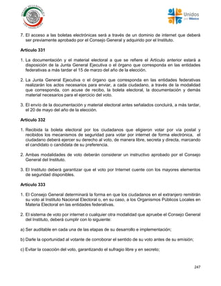 247
7. El acceso a las boletas electrónicas será a través de un dominio de internet que deberá
ser previamente aprobado por el Consejo General y adquirido por el Instituto.
Artículo 331
1. La documentación y el material electoral a que se refiere el Artículo anterior estará a
disposición de la Junta General Ejecutiva o el órgano que corresponda en las entidades
federativas a más tardar el 15 de marzo del año de la elección.
2. La Junta General Ejecutiva o el órgano que corresponda en las entidades federativas
realizarán los actos necesarios para enviar, a cada ciudadano, a través de la modalidad
que corresponda, con acuse de recibo, la boleta electoral, la documentación y demás
material necesarios para el ejercicio del voto.
3. El envío de la documentación y material electoral antes señalados concluirá, a más tardar,
el 20 de mayo del año de la elección.
Artículo 332
1. Recibida la boleta electoral por los ciudadanos que eligieron votar por vía postal y
recibidos los mecanismos de seguridad para votar por internet de forma electrónica, el
ciudadano deberá ejercer su derecho al voto, de manera libre, secreta y directa, marcando
el candidato o candidata de su preferencia.
2. Ambas modalidades de voto deberán considerar un instructivo aprobado por el Consejo
General del Instituto.
3. El Instituto deberá garantizar que el voto por Internet cuente con los mayores elementos
de seguridad disponibles.
Artículo 333
1. El Consejo General determinará la forma en que los ciudadanos en el extranjero remitirán
su voto al Instituto Nacional Electoral o, en su caso, a los Organismos Públicos Locales en
Materia Electoral en las entidades federativas.
2. El sistema de voto por internet o cualquier otra modalidad que apruebe el Consejo General
del Instituto, deberá cumplir con lo siguiente:
a) Ser auditable en cada una de las etapas de su desarrollo e implementación;
b) Darle la oportunidad al votante de corroborar el sentido de su voto antes de su emisión;
c) Evitar la coacción del voto, garantizando el sufragio libre y en secreto;
 