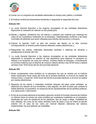 248
d) Contar con un programa de resultados electorales en tiempo real, público y confiable.
3. El Instituto emitirá los lineamientos tendientes a resguardar la seguridad del voto.
Artículo 334
1. La Junta General Ejecutiva o los órganos encargados en las entidades federativas
dispondrán lo necesario en relación al voto postal para:
a) Recibir y registrar, señalando día, los sobres o cualquier otro material que contenga los
votos de los ciudadanos residentes en el extranjero, clasificándolos conforme a las listas
nominales de electores que serán utilizadas para efectos del escrutinio y cómputo;
b) Colocar la leyenda "votó" al lado del nombre del elector en la lista nominal
correspondiente; lo anterior podrá hacerse utilizando medios electrónicos; y
c) Resguardar los sobres, materiales electorales recibidos o sistemas de cómputo y
salvaguardar el secreto del voto.
2. La Junta General Ejecutiva o los órganos encargados en las entidades federativas
dispondrán lo necesario en relación al voto electrónico para disponer lo necesario en
relación a la recepción de votos por internet emitidos desde el extranjero. Considerando
en primera instancia que el sistema de votación deberá abrirse a las 00:00 horas y deberá
cerrarse a las 18:00 horas del día de la jornada electoral.
Artículo 335
1. Serán considerados votos emitidos en el extranjero los que se reciban por el Instituto
hasta veinticuatro horas antes del inicio de la jornada electoral, si el envío se realiza de
manera física, o hasta las 18:00 horas del día de la jornada electoral, si el envío se realiza
por medios electrónicos.
2. Respecto de los sobres o materiales recibidos después del plazo antes señalado, se
elaborará una relación de sus remitentes y acto seguido, sin abrir el sobre que contiene la
boleta electoral, se procederá, en presencia de los representantes de los partidos políticos,
a su destrucción o eliminación.
3. El día de la jornada electoral el secretario ejecutivo rendirá al Consejo General del Instituto
un informe sobre el número de votos emitidos por ciudadanos residentes en el extranjero,
clasificado por país de residencia de los electores, tipo de cargo a elegir, modalidad de
voto utilizada, así como de los votos recibidos fuera de plazo a que se refiere el párrafo
anterior. En el caso de los votos por internet deberán obtenerse del sistema
implementado, los que deberán ser auditables.
Artículo 336
 
