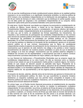 25
A fin de que las modificaciones al texto constitucional tuvieran efectos en la realidad política
mexicana y no se constriñeran a un significado meramente simbólico, la reforma política de
2014 incluyó a los candidatos independientes en la distribución de prerrogativas. Así pues,
del 30 por ciento de tiempos en radio y televisión que se distribuye en partes iguales, hasta
una de ellas podrá ser asignada a los candidatos independientes en su conjunto. Dicha
disposición aplica tanto para los procesos federales como para los locales.
En este tenor, Acción Nacional, que desde sus orígenes ha promovido la ciudadanización de
la política en México, busca abonar, a través de la Ley General de Instituciones y
Procedimientos Electorales que se pone a consideración, al ejercicio efectivo del derecho
humano a ser votado, independientemente de la postulación a través de un partido político.
En esta Ley, por lo tanto, se establecen las formas específicas, los mecanismos, los
requisitos y las condiciones de participación de candidatos independientes en los comicios
para renovar los poderes públicos del Estado. Con esto se pretende dar certeza y legalidad a
la intervención de candidatos no postulados por partidos políticos en los procesos
electorales. En el PAN reconocemos los beneficios que un sistema político más competitivo,
en el que los partidos no detenten el monopolio de las candidaturas, genera en el renovado
entorno político en el que vivimos; reconocemos que la figura de candidaturas
independientes amplía el espectro de participación de los mexicanos en los asuntos públicos;
reconocemos que el ejercicio de este derecho nos obliga a los partidos a tener mejores
procedimientos de selección de nuestros propios candidatos so pena de que el electorado
nos castigue a la hora de sufragar; reconocemos que los partidos estamos obligados a
fortalecer los vínculos con los representados; y reconocemos que todo lo anterior conduce
inequívocamente a procesos electorales de mayor calidad y de mejores contenidos.
La Ley General de Instituciones y Procedimientos Electorales que se propone regula las
candidaturas independientes en su Libro Cuarto. En ella se reconoce como un derecho
humano el ser votado sin que en la postulación medie partido o coalición alguna. Así mismo,
señala en qué cargos de elección popular es aplicable esta figura: Presidente de la
República, legisladores federales de mayoría relativa, ejecutivos de las entidades federativas,
diputados locales o a la Asamblea Legislativa del Distrito Federal, planillas de integrantes de
mayoría relativa de los ayuntamientos y de los órganos político administrativos del Distrito
Federal.
El proyecto de decreto, además, atiende varios de los temores que genera la introducción de
esta forma de participación política. Es decir, los que suscribimos la presente iniciativa
diseñamos un esquema cuidadoso que nos permite hacer compatible el respeto a los
derechos políticos de todos los ciudadanos mexicanos, con el cumplimiento de los principios
rectores de la función electoral del Estado.
En primer lugar, en el Partido Acción Nacional procuramos el establecimiento de requisitos
razonables y proporcionales, que en los hechos no impidan la participación ciudadana
independiente. En ese entendido, recurrimos al sistema de firmas de apoyo a la candidatura.
A través de éste, se le exige a quien desee participar en las elecciones, sin la postulación de
un partido o coalición, un número mínimo de firmas que está dado en función del tamaño de
la lista nominal con corte al 30 de noviembre del año previo a la jornada electoral. Los
porcentajes varían según la elección de que se trate, tomando en consideración las
 