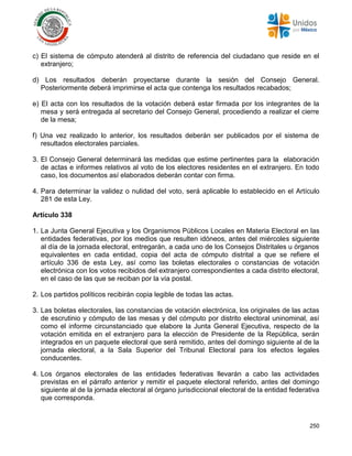 250
c) El sistema de cómputo atenderá al distrito de referencia del ciudadano que reside en el
extranjero;
d) Los resultados deberán proyectarse durante la sesión del Consejo General.
Posteriormente deberá imprimirse el acta que contenga los resultados recabados;
e) El acta con los resultados de la votación deberá estar firmada por los integrantes de la
mesa y será entregada al secretario del Consejo General, procediendo a realizar el cierre
de la mesa;
f) Una vez realizado lo anterior, los resultados deberán ser publicados por el sistema de
resultados electorales parciales.
3. El Consejo General determinará las medidas que estime pertinentes para la elaboración
de actas e informes relativos al voto de los electores residentes en el extranjero. En todo
caso, los documentos así elaborados deberán contar con firma.
4. Para determinar la validez o nulidad del voto, será aplicable lo establecido en el Artículo
281 de esta Ley.
Artículo 338
1. La Junta General Ejecutiva y los Organismos Públicos Locales en Materia Electoral en las
entidades federativas, por los medios que resulten idóneos, antes del miércoles siguiente
al día de la jornada electoral, entregarán, a cada uno de los Consejos Distritales u órganos
equivalentes en cada entidad, copia del acta de cómputo distrital a que se refiere el
artículo 336 de esta Ley, así como las boletas electorales o constancias de votación
electrónica con los votos recibidos del extranjero correspondientes a cada distrito electoral,
en el caso de las que se reciban por la vía postal.
2. Los partidos políticos recibirán copia legible de todas las actas.
3. Las boletas electorales, las constancias de votación electrónica, los originales de las actas
de escrutinio y cómputo de las mesas y del cómputo por distrito electoral uninominal, así
como el informe circunstanciado que elabore la Junta General Ejecutiva, respecto de la
votación emitida en el extranjero para la elección de Presidente de la República, serán
integrados en un paquete electoral que será remitido, antes del domingo siguiente al de la
jornada electoral, a la Sala Superior del Tribunal Electoral para los efectos legales
conducentes.
4. Los órganos electorales de las entidades federativas llevarán a cabo las actividades
previstas en el párrafo anterior y remitir el paquete electoral referido, antes del domingo
siguiente al de la jornada electoral al órgano jurisdiccional electoral de la entidad federativa
que corresponda.
 