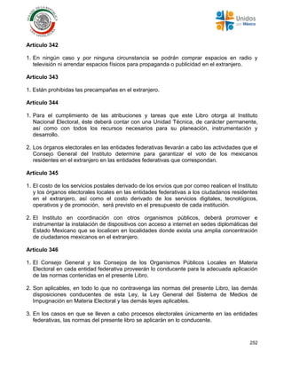 252
Artículo 342
1. En ningún caso y por ninguna circunstancia se podrán comprar espacios en radio y
televisión ni arrendar espacios físicos para propaganda o publicidad en el extranjero.
Artículo 343
1. Están prohibidas las precampañas en el extranjero.
Artículo 344
1. Para el cumplimiento de las atribuciones y tareas que este Libro otorga al Instituto
Nacional Electoral, éste deberá contar con una Unidad Técnica, de carácter permanente,
así como con todos los recursos necesarios para su planeación, instrumentación y
desarrollo.
2. Los órganos electorales en las entidades federativas llevarán a cabo las actividades que el
Consejo General del Instituto determine para garantizar el voto de los mexicanos
residentes en el extranjero en las entidades federativas que correspondan.
Artículo 345
1. El costo de los servicios postales derivado de los envíos que por correo realicen el Instituto
y los órganos electorales locales en las entidades federativas a los ciudadanos residentes
en el extranjero, así como el costo derivado de los servicios digitales, tecnológicos,
operativos y de promoción, será previsto en el presupuesto de cada institución.
2. El Instituto en coordinación con otros organismos públicos, deberá promover e
instrumentar la instalación de dispositivos con acceso a internet en sedes diplomáticas del
Estado Mexicano que se localicen en localidades donde exista una amplia concentración
de ciudadanos mexicanos en el extranjero.
Artículo 346
1. El Consejo General y los Consejos de los Organismos Públicos Locales en Materia
Electoral en cada entidad federativa proveerán lo conducente para la adecuada aplicación
de las normas contenidas en el presente Libro.
2. Son aplicables, en todo lo que no contravenga las normas del presente Libro, las demás
disposiciones conducentes de esta Ley, la Ley General del Sistema de Medios de
Impugnación en Materia Electoral y las demás leyes aplicables.
3. En los casos en que se lleven a cabo procesos electorales únicamente en las entidades
federativas, las normas del presente libro se aplicarán en lo conducente.
 