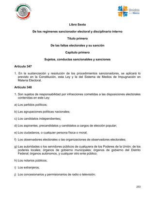 253
Libro Sexto
De los regímenes sancionador electoral y disciplinario interno
Título primero
De las faltas electorales y su sanción
Capítulo primero
Sujetos, conductas sancionables y sanciones
Artículo 347
1. En la sustanciación y resolución de los procedimientos sancionadores, se aplicará lo
previsto en la Constitución, esta Ley y la del Sistema de Medios de Impugnación en
Materia Electoral.
Artículo 348
1. Son sujetos de responsabilidad por infracciones cometidas a las disposiciones electorales
contenidas en este Ley:
a) Los partidos políticos;
b) Las agrupaciones políticas nacionales;
c) Los candidatos independientes;
d) Los aspirantes, precandidatos y candidatos a cargos de elección popular;
e) Los ciudadanos, o cualquier persona física o moral;
f) Los observadores electorales o las organizaciones de observadores electorales;
g) Las autoridades o los servidores públicos de cualquiera de los Poderes de la Unión; de los
poderes locales; órganos de gobierno municipales; órganos de gobierno del Distrito
Federal; órganos autónomos, y cualquier otro ente público;
h) Los notarios públicos;
i) Los extranjeros;
j) Los concesionarios y permisionarios de radio o televisión;
 