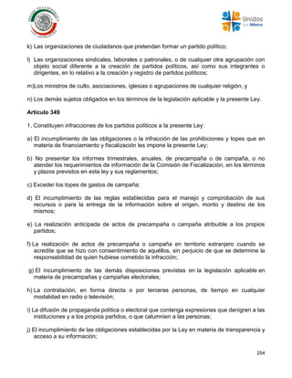 254
k) Las organizaciones de ciudadanos que pretendan formar un partido político;
l) Las organizaciones sindicales, laborales o patronales, o de cualquier otra agrupación con
objeto social diferente a la creación de partidos políticos, así como sus integrantes o
dirigentes, en lo relativo a la creación y registro de partidos políticos;
m)Los ministros de culto, asociaciones, iglesias o agrupaciones de cualquier religión; y
n) Los demás sujetos obligados en los términos de la legislación aplicable y la presente Ley.
Artículo 349
1. Constituyen infracciones de los partidos políticos a la presente Ley:
a) El incumplimiento de las obligaciones o la infracción de las prohibiciones y topes que en
materia de financiamiento y fiscalización les impone la presente Ley;
b) No presentar los informes trimestrales, anuales, de precampaña o de campaña, o no
atender los requerimientos de información de la Comisión de Fiscalización, en los términos
y plazos previstos en esta ley y sus reglamentos;
c) Exceder los topes de gastos de campaña;
d) El incumplimiento de las reglas establecidas para el manejo y comprobación de sus
recursos o para la entrega de la información sobre el origen, monto y destino de los
mismos;
e) La realización anticipada de actos de precampaña o campaña atribuible a los propios
partidos;
f) La realización de actos de precampaña o campaña en territorio extranjero cuando se
acredite que se hizo con consentimiento de aquéllos, sin perjuicio de que se determine la
responsabilidad de quien hubiese cometido la infracción;
g) El incumplimiento de las demás disposiciones previstas en la legislación aplicable en
materia de precampañas y campañas electorales;
h) La contratación, en forma directa o por terceras personas, de tiempo en cualquier
modalidad en radio o televisión;
i) La difusión de propaganda política o electoral que contenga expresiones que denigren a las
instituciones y a los propios partidos, o que calumnien a las personas;
j) El incumplimiento de las obligaciones establecidas por la Ley en materia de transparencia y
acceso a su información;
 