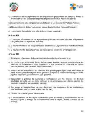 255
k) La omisión o el incumplimiento de la obligación de proporcionar en tiempo y forma, la
información que les sea solicitada por los órganos del Instituto Nacional Electoral;
l) El incumplimiento a las obligaciones señaladas en la Ley General de Partidos Políticos;
m) El incumplimiento de las resoluciones o acuerdos del Instituto Nacional Electoral; y
n) La comisión de cualquier otra falta de las previstas en esta ley.
Artículo 350
1. Constituyen infracciones de las agrupaciones políticas nacionales y locales a la presente
Ley y conforme a la legislación aplicable:
a) El incumplimiento de las obligaciones que establezca la Ley General de Partidos Políticos;
y
b) El incumplimiento, de cualquiera de las disposiciones contenidas en la legislación.
Artículo 351
1. Constituyen infracciones de los candidatos independientes a la presente ley
a) No conducir sus actividades dentro de los cauces legales y apartar su conducta de los
principios del Estado democrático, impidiendo la libre participación política de los demás
partidos políticos y los derechos de los ciudadanos;
b) Incitar o recurrir a la violencia y a cualquier acto que tenga por objeto o resultado alterar el
orden público, perturbar el goce de las garantías o impedir el funcionamiento regular de los
órganos electorales, parlamentarios y de gobierno;
c) Obstaculizar la práctica de auditorías y verificaciones por los órganos del Instituto
facultados por esta Ley así como entregar la documentación que dichos órganos les
requieran respecto a sus ingresos y egresos;
d) No aplicar el financiamiento de que dispongan, por cualquiera de las modalidades
establecidas en esta Ley, para la obtención del voto;
e) Exceder los topes de gastos de campaña;
f) El incumplimiento de las reglas establecidas para el manejo y comprobación de sus
recursos o para la entrega de la información sobre el origen, monto y destino de los
mismos;
 
