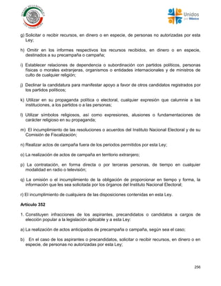 256
g) Solicitar o recibir recursos, en dinero o en especie, de personas no autorizadas por esta
Ley;
h) Omitir en los informes respectivos los recursos recibidos, en dinero o en especie,
destinados a su precampaña o campaña;
i) Establecer relaciones de dependencia o subordinación con partidos políticos, personas
físicas o morales extranjeras, organismos o entidades internacionales y de ministros de
culto de cualquier religión;
j) Declinar la candidatura para manifestar apoyo a favor de otros candidatos registrados por
los partidos políticos;
k) Utilizar en su propaganda política o electoral, cualquier expresión que calumnie a las
instituciones, a los partidos o a las personas;
l) Utilizar símbolos religiosos, así como expresiones, alusiones o fundamentaciones de
carácter religioso en su propaganda;
m) El incumplimiento de las resoluciones o acuerdos del Instituto Nacional Electoral y de su
Comisión de Fiscalización;
n) Realizar actos de campaña fuera de los periodos permitidos por esta Ley;
o) La realización de actos de campaña en territorio extranjero;
p) La contratación, en forma directa o por terceras personas, de tiempo en cualquier
modalidad en radio o televisión;
q) La omisión o el incumplimiento de la obligación de proporcionar en tiempo y forma, la
información que les sea solicitada por los órganos del Instituto Nacional Electoral;
r) El incumplimiento de cualquiera de las disposiciones contenidas en esta Ley.
Artículo 352
1. Constituyen infracciones de los aspirantes, precandidatos o candidatos a cargos de
elección popular a la legislación aplicable y a esta Ley:
a) La realización de actos anticipados de precampaña o campaña, según sea el caso;
b) En el caso de los aspirantes o precandidatos, solicitar o recibir recursos, en dinero o en
especie, de personas no autorizadas por esta Ley;
 