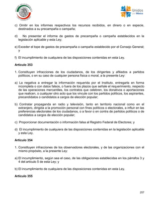 257
c) Omitir en los informes respectivos los recursos recibidos, en dinero o en especie,
destinados a su precampaña o campaña;
d) No presentar el informe de gastos de precampaña o campaña establecidos en la
legislación aplicable y esta Ley;
e) Exceder el tope de gastos de precampaña o campaña establecido por el Consejo General;
y
f) El incumplimiento de cualquiera de las disposiciones contenidas en esta Ley.
Artículo 353
1. Constituyen infracciones de los ciudadanos, de los dirigentes y afiliados a partidos
políticos, o en su caso de cualquier persona física o moral, a la presente Ley:
a) La negativa a entregar la información requerida por el Instituto, entregarla en forma
incompleta o con datos falsos, o fuera de los plazos que señale el requerimiento, respecto
de las operaciones mercantiles, los contratos que celebren, los donativos o aportaciones
que realicen, o cualquier otro acto que los vincule con los partidos políticos, los aspirantes,
precandidatos o candidatos a cargos de elección popular;
b) Contratar propaganda en radio y televisión, tanto en territorio nacional como en el
extranjero, dirigida a la promoción personal con fines políticos o electorales, a influir en las
preferencias electorales de los ciudadanos, o a favor o en contra de partidos políticos o de
candidatos a cargos de elección popular;
c) Proporcionar documentación o información falsa al Registro Federal de Electores; y
d) El incumplimiento de cualquiera de las disposiciones contenidas en la legislación aplicable
y esta Ley.
Artículo 354
1. Constituyen infracciones de los observadores electorales, y de las organizaciones con el
mismo propósito, a la presente Ley:
a) El incumplimiento, según sea el caso, de las obligaciones establecidas en los párrafos 3 y
4 del artículo 5 de esta Ley; y
b) El incumplimiento de cualquiera de las disposiciones contenidas en esta Ley.
Artículo 355
 