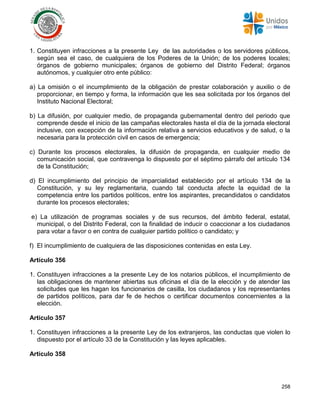 258
1. Constituyen infracciones a la presente Ley de las autoridades o los servidores públicos,
según sea el caso, de cualquiera de los Poderes de la Unión; de los poderes locales;
órganos de gobierno municipales; órganos de gobierno del Distrito Federal; órganos
autónomos, y cualquier otro ente público:
a) La omisión o el incumplimiento de la obligación de prestar colaboración y auxilio o de
proporcionar, en tiempo y forma, la información que les sea solicitada por los órganos del
Instituto Nacional Electoral;
b) La difusión, por cualquier medio, de propaganda gubernamental dentro del periodo que
comprende desde el inicio de las campañas electorales hasta el día de la jornada electoral
inclusive, con excepción de la información relativa a servicios educativos y de salud, o la
necesaria para la protección civil en casos de emergencia;
c) Durante los procesos electorales, la difusión de propaganda, en cualquier medio de
comunicación social, que contravenga lo dispuesto por el séptimo párrafo del artículo 134
de la Constitución;
d) El incumplimiento del principio de imparcialidad establecido por el artículo 134 de la
Constitución, y su ley reglamentaria, cuando tal conducta afecte la equidad de la
competencia entre los partidos políticos, entre los aspirantes, precandidatos o candidatos
durante los procesos electorales;
e) La utilización de programas sociales y de sus recursos, del ámbito federal, estatal,
municipal, o del Distrito Federal, con la finalidad de inducir o coaccionar a los ciudadanos
para votar a favor o en contra de cualquier partido político o candidato; y
f) El incumplimiento de cualquiera de las disposiciones contenidas en esta Ley.
Artículo 356
1. Constituyen infracciones a la presente Ley de los notarios públicos, el incumplimiento de
las obligaciones de mantener abiertas sus oficinas el día de la elección y de atender las
solicitudes que les hagan los funcionarios de casilla, los ciudadanos y los representantes
de partidos políticos, para dar fe de hechos o certificar documentos concernientes a la
elección.
Artículo 357
1. Constituyen infracciones a la presente Ley de los extranjeros, las conductas que violen lo
dispuesto por el artículo 33 de la Constitución y las leyes aplicables.
Artículo 358
 