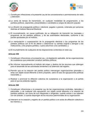 259
1. Constituyen infracciones a la presente Ley de los concesionarios o permisionarios de radio
y televisión:
a) La venta de tiempo de transmisión, en cualquier modalidad de programación, a los
partidos políticos, aspirantes, precandidatos o candidatos a cargos de elección popular;
b) La difusión de propaganda política o electoral, pagada o gratuita, ordenada por personas
distintas al Instituto Nacional Electoral;
c) El incumplimiento, sin causa justificada, de su obligación de transmitir los mensajes y
programas de los partidos políticos, y de las autoridades electorales, conforme a las
pautas aprobadas por el Instituto;
d) La manipulación o superposición de la propaganda electoral o los programas de los
partidos políticos con el fin de alterar o distorsionar su sentido original o denigrar a las
instituciones, a los propios partidos, o para calumniar a los candidatos; y
e) El incumplimiento de cualquiera de las disposiciones contenidas en esta Ley.
Artículo 359
1. Constituyen infracciones a la presente Ley, y la legislación aplicable, de las organizaciones
de ciudadanos que pretendan constituir partidos políticos:
a) No informar mensualmente al Instituto del origen y destino de los recursos que obtengan
para el desarrollo de las actividades tendentes a la obtención del registro;
b) Permitir que en la creación del partido político intervengan organizaciones gremiales u
otras con objeto social diferente a dicho propósito, salvo el caso de agrupaciones políticas
nacionales, y
c) Realizar o promover la afiliación colectiva de ciudadanos a la organización o al partido
para el que se pretenda registro.
Artículo 360
1. Constituyen infracciones a la presente Ley de las organizaciones sindicales, laborales o
patronales, o de cualquier otra agrupación con objeto social diferente a la creación de
partidos políticos, así como de sus integrantes o dirigentes, cuando actúen o se ostenten
con tal carácter, o cuando dispongan de los recursos patrimoniales de su organización:
a) Intervenir en la creación y registro de un partido político o en actos de afiliación colectiva a
los mismos; y
 