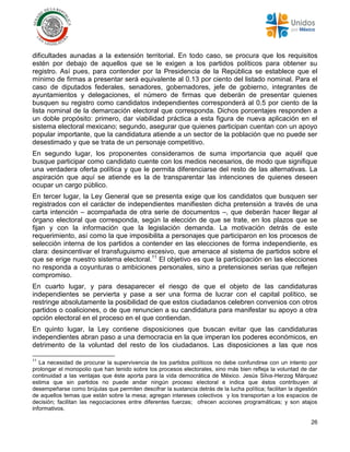 26
dificultades aunadas a la extensión territorial. En todo caso, se procura que los requisitos
estén por debajo de aquellos que se le exigen a los partidos políticos para obtener su
registro. Así pues, para contender por la Presidencia de la República se establece que el
mínimo de firmas a presentar será equivalente al 0.13 por ciento del listado nominal. Para el
caso de diputados federales, senadores, gobernadores, jefe de gobierno, integrantes de
ayuntamientos y delegaciones, el número de firmas que deberán de presentar quienes
busquen su registro como candidatos independientes corresponderá al 0.5 por ciento de la
lista nominal de la demarcación electoral que corresponda. Dichos porcentajes responden a
un doble propósito: primero, dar viabilidad práctica a esta figura de nueva aplicación en el
sistema electoral mexicano; segundo, asegurar que quienes participan cuentan con un apoyo
popular importante, que la candidatura atiende a un sector de la población que no puede ser
desestimado y que se trata de un personaje competitivo.
En segundo lugar, los proponentes consideramos de suma importancia que aquél que
busque participar como candidato cuente con los medios necesarios, de modo que signifique
una verdadera oferta política y que le permita diferenciarse del resto de las alternativas. La
aspiración que aquí se atiende es la de transparentar las intenciones de quienes deseen
ocupar un cargo público.
En tercer lugar, la Ley General que se presenta exige que los candidatos que busquen ser
registrados con el carácter de independientes manifiesten dicha pretensión a través de una
carta intención – acompañada de otra serie de documentos –, que deberán hacer llegar al
órgano electoral que corresponda, según la elección de que se trate, en los plazos que se
fijan y con la información que la legislación demanda. La motivación detrás de este
requerimiento, así como la que imposibilita a personajes que participaron en los procesos de
selección interna de los partidos a contender en las elecciones de forma independiente, es
clara: desincentivar el transfuguismo excesivo, que amenace al sistema de partidos sobre el
que se erige nuestro sistema electoral.11
El objetivo es que la participación en las elecciones
no responda a coyunturas o ambiciones personales, sino a pretensiones serias que reflejen
compromiso.
En cuarto lugar, y para desaparecer el riesgo de que el objeto de las candidaturas
independientes se pervierta y pase a ser una forma de lucrar con el capital político, se
restringe absolutamente la posibilidad de que estos ciudadanos celebren convenios con otros
partidos o coaliciones, o de que renuncien a su candidatura para manifestar su apoyo a otra
opción electoral en el proceso en el que contiendan.
En quinto lugar, la Ley contiene disposiciones que buscan evitar que las candidaturas
independientes abran paso a una democracia en la que imperan los poderes económicos, en
detrimento de la voluntad del resto de los ciudadanos. Las disposiciones a las que nos
11
La necesidad de procurar la supervivencia de los partidos políticos no debe confundirse con un intento por
prolongar el monopolio que han tenido sobre los procesos electorales, sino más bien refleja la voluntad de dar
continuidad a las ventajas que éste aporta para la vida democrática de México. Jesús Silva-Herzog Márquez
estima que sin partidos no puede andar ningún proceso electoral e indica que éstos contribuyen al
desempeñarse como brújulas que permiten descifrar la sustancia detrás de la lucha política; facilitan la digestión
de aquellos temas que están sobre la mesa; agregan intereses colectivos y los transportan a los espacios de
decisión; facilitan las negociaciones entre diferentes fuerzas; ofrecen acciones programáticas; y son atajos
informativos.
 