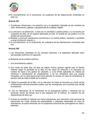 260
b) El incumplimiento, en lo conducente, de cualquiera de las disposiciones contenidas en
esta Ley.
Artículo 361
1. Constituyen infracciones a la presente Ley y la legislación aplicable de los ministros de
culto, asociaciones, iglesias o agrupaciones de cualquier religión:
a) La inducción a la abstención, a votar por un candidato o partido político, o a no hacerlo por
cualquiera de ellos, en los lugares destinados al culto, en locales de uso público o en los
medios de comunicación;
b) Realizar o promover aportaciones económicas a un partido político, aspirante o candidato
a cargo de elección popular; y
c) El incumplimiento, en lo conducente, de cualquiera de las disposiciones contenidas esta
Ley.
Artículo 362
1. Las infracciones señaladas en los artículos anteriores y la legislación aplicable serán
sancionadas conforme a lo siguiente:
a) Respecto de los partidos políticos:
I. Con amonestación pública;
II. Con multa de hasta diez mil días de salario mínimo general vigente para el Distrito
Federal, según la gravedad de la falta. En los casos de infracción a lo dispuesto en
materia de topes a los gastos de campaña, o a los límites aplicables en materia de
donativos o aportaciones de simpatizantes, o de los candidatos para sus propias
campañas, con un tanto igual al del monto ejercido en exceso. En caso de reincidencia, la
sanción será de hasta el doble de lo anterior;
III. Según la gravedad de la falta, con la reducción de hasta el cincuenta por ciento de las
ministraciones del financiamiento público que les corresponda, por el periodo que señale
la resolución;
IV. Con la interrupción de la transmisión de la propaganda política o electoral que se
transmita, dentro del tiempo que le sea asignado por el Instituto, en violación de las
disposiciones de esta Ley;
V. Cuando se acredite la violación por incluir expresiones que calumnien a las personas se
sancionará con multa; durante las precampañas y campañas electorales, en caso de
reincidencia, se podrá sancionar con la suspensión parcial de las prerrogativas en radio y
televisión.
 