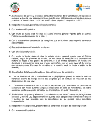 261
VI. En los casos de graves y reiteradas conductas violatorias de la Constitución, la legislación
aplicable y de esta Ley, especialmente en cuanto a sus obligaciones en materia de origen
y destino de sus recursos, con la cancelación de su registro como partido político.
b) Respecto de las agrupaciones políticas nacionales:
I. Con amonestación pública;
II. Con multa de hasta diez mil días de salario mínimo general vigente para el Distrito
Federal, según la gravedad de la falta, y
III.Con la suspensión o cancelación de su registro, que en el primer caso no podrá ser menor
a seis meses;
c) Respecto de los candidatos independientes:
I. Con amonestación pública;
II. Con multa de hasta cinco mil días de salario mínimo general vigente para el Distrito
Federal, según la gravedad de la falta. En los casos de infracción a lo dispuesto en
materia de topes a los gastos de campaña, o a los límites aplicables en materia de
donativos o aportaciones para sus propias campañas, con un tanto igual al del monto
ejercido en exceso. En caso de reincidencia, la sanción será de hasta el doble de lo
anterior;
III. Con el cobro de la fianza otorgada por éstos al momento de su registro;
IV. Con la interrupción de la transmisión de la propaganda política o electoral que se
transmita, dentro del tiempo que le sea asignado por el Instituto, en violación de las
disposiciones de esta Ley;
V. Cuando se acredite la violación por incluir expresiones que calumnien a las personas se
sancionará con multa; durante campañas electorales, en caso de reincidencia, se podrá
sancionar con la suspensión parcial de las prerrogativas en radio y televisión.; y
VI. En los casos de graves y reiteradas conductas violatorias de la Constitución, la legislación
aplicable y de esta Ley, especialmente en cuanto a sus obligaciones en materia de origen
y destino de sus recursos, con la cancelación de su registro como candidato
independiente.
d) Respecto de los aspirantes, precandidatos o candidatos a cargos de elección popular:
I. Con amonestación pública;
 